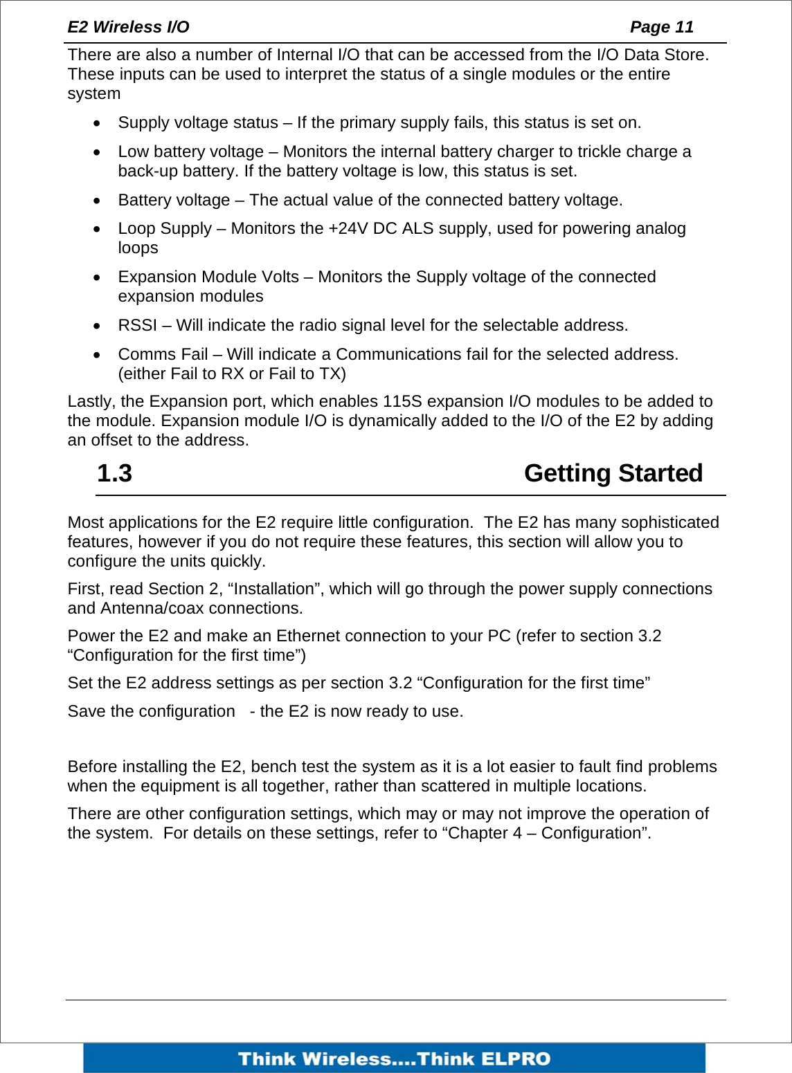 E2 Wireless I/O    Page 11   There are also a number of Internal I/O that can be accessed from the I/O Data Store. These inputs can be used to interpret the status of a single modules or the entire system  &bull;  Supply voltage status &ndash; If the primary supply fails, this status is set on. &bull;  Low battery voltage &ndash; Monitors the internal battery charger to trickle charge a back-up battery. If the battery voltage is low, this status is set. &bull;  Battery voltage &ndash; The actual value of the connected battery voltage. &bull;  Loop Supply &ndash; Monitors the +24V DC ALS supply, used for powering analog loops                 &bull;  Expansion Module Volts &ndash; Monitors the Supply voltage of the connected expansion modules &bull;  RSSI &ndash; Will indicate the radio signal level for the selectable address. &bull;  Comms Fail &ndash; Will indicate a Communications fail for the selected address. (either Fail to RX or Fail to TX) Lastly, the Expansion port, which enables 115S expansion I/O modules to be added to the module. Expansion module I/O is dynamically added to the I/O of the E2 by adding an offset to the address. 1.3     Getting Started Most applications for the E2 require little configuration.  The E2 has many sophisticated features, however if you do not require these features, this section will allow you to configure the units quickly. First, read Section 2, &ldquo;Installation&rdquo;, which will go through the power supply connections and Antenna/coax connections.   Power the E2 and make an Ethernet connection to your PC (refer to section 3.2 &ldquo;Configuration for the first time&rdquo;) Set the E2 address settings as per section 3.2 &ldquo;Configuration for the first time&rdquo; Save the configuration   - the E2 is now ready to use.  Before installing the E2, bench test the system as it is a lot easier to fault find problems when the equipment is all together, rather than scattered in multiple locations.   There are other configuration settings, which may or may not improve the operation of the system.  For details on these settings, refer to &ldquo;Chapter 4 &ndash; Configuration&rdquo;. 