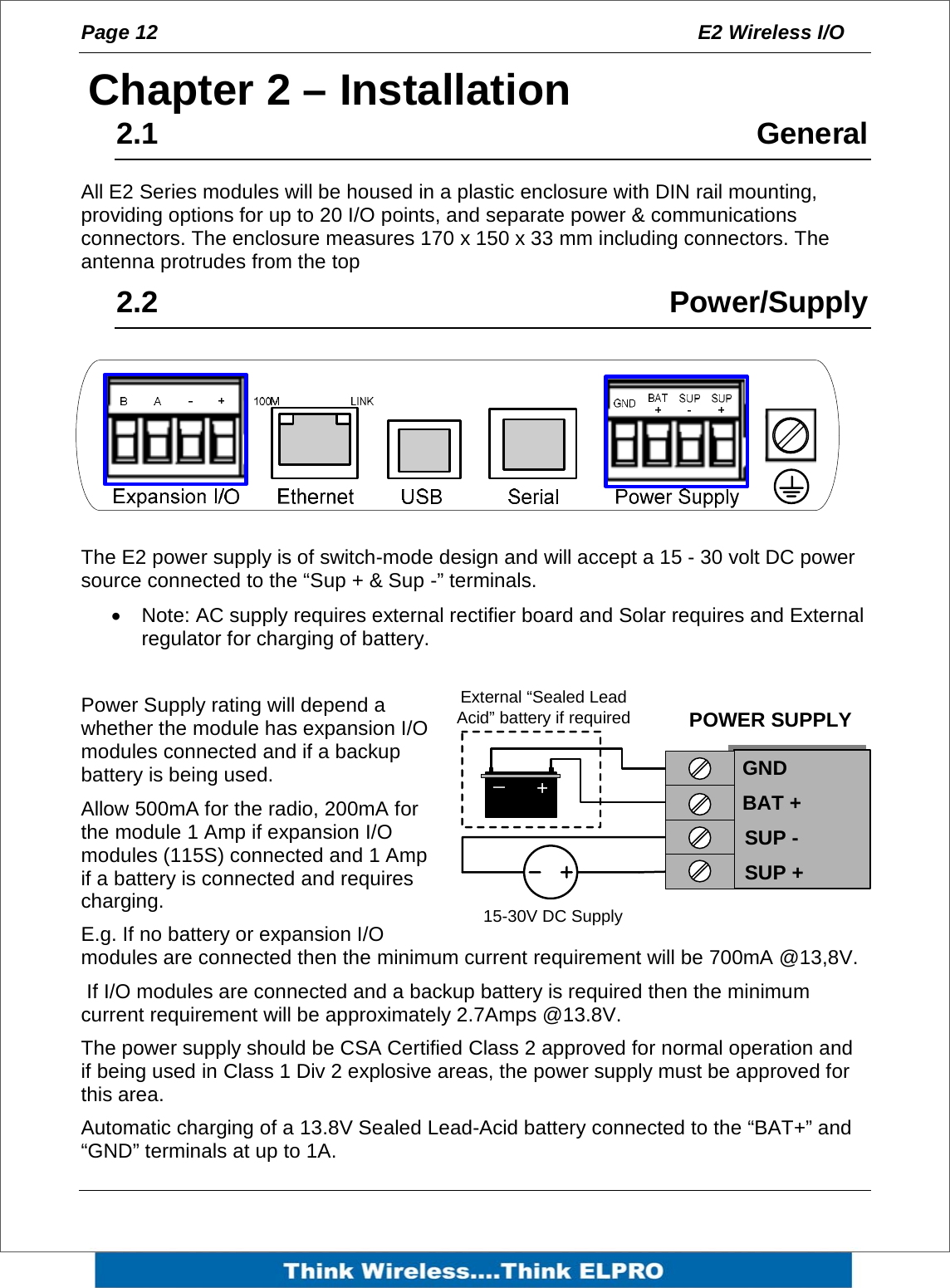 Page 12  E2 Wireless I/O    2Chapter 2 &ndash; Installation 2.1     General All E2 Series modules will be housed in a plastic enclosure with DIN rail mounting, providing options for up to 20 I/O points, and separate power &amp; communications connectors. The enclosure measures 170 x 150 x 33 mm including connectors. The antenna protrudes from the top 2.2     Power/Supply  The E2 power supply is of switch-mode design and will accept a 15 - 30 volt DC power source connected to the &ldquo;Sup + &amp; Sup -&rdquo; terminals.  &bull;  Note: AC supply requires external rectifier board and Solar requires and External regulator for charging of battery.  Power Supply rating will depend a whether the module has expansion I/O modules connected and if a backup battery is being used. Allow 500mA for the radio, 200mA for the module 1 Amp if expansion I/O modules (115S) connected and 1 Amp if a battery is connected and requires charging. E.g. If no battery or expansion I/O modules are connected then the minimum current requirement will be 700mA @13,8V.  If I/O modules are connected and a backup battery is required then the minimum current requirement will be approximately 2.7Amps @13.8V. The power supply should be CSA Certified Class 2 approved for normal operation and if being used in Class 1 Div 2 explosive areas, the power supply must be approved for this area. Automatic charging of a 13.8V Sealed Lead-Acid battery connected to the &ldquo;BAT+&rdquo; and &ldquo;GND&rdquo; terminals at up to 1A. SUP -SUP +POWER SUPPLYGNDBAT +15-30V DC Supply+_External &ldquo;Sealed Lead Acid&rdquo; battery if required