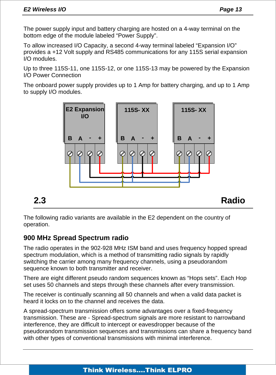 E2 Wireless I/O    Page 13    The power supply input and battery charging are hosted on a 4-way terminal on the bottom edge of the module labeled &ldquo;Power Supply&rdquo;. To allow increased I/O Capacity, a second 4-way terminal labeled &ldquo;Expansion I/O&rdquo; provides a +12 Volt supply and RS485 communications for any 115S serial expansion I/O modules.  Up to three 115S-11, one 115S-12, or one 115S-13 may be powered by the Expansion I/O Power Connection The onboard power supply provides up to 1 Amp for battery charging, and up to 1 Amp to supply I/O modules.           2.3     Radio The following radio variants are available in the E2 dependent on the country of operation. 900 MHz Spread Spectrum radio The radio operates in the 902-928 MHz ISM band and uses frequency hopped spread spectrum modulation, which is a method of transmitting radio signals by rapidly switching the carrier among many frequency channels, using a pseudorandom sequence known to both transmitter and receiver. There are eight different pseudo random sequences known as &ldquo;Hops sets&rdquo;. Each Hop set uses 50 channels and steps through these channels after every transmission.  The receiver is continually scanning all 50 channels and when a valid data packet is heard it locks on to the channel and receives the data.  A spread-spectrum transmission offers some advantages over a fixed-frequency transmission. These are - Spread-spectrum signals are more resistant to narrowband interference, they are difficult to intercept or eavesdropper because of the pseudorandom transmission sequences and transmissions can share a frequency band with other types of conventional transmissions with minimal interference.  BA-+E2 Expansion I/OBA-+115S- XXBA-+115S- XX
