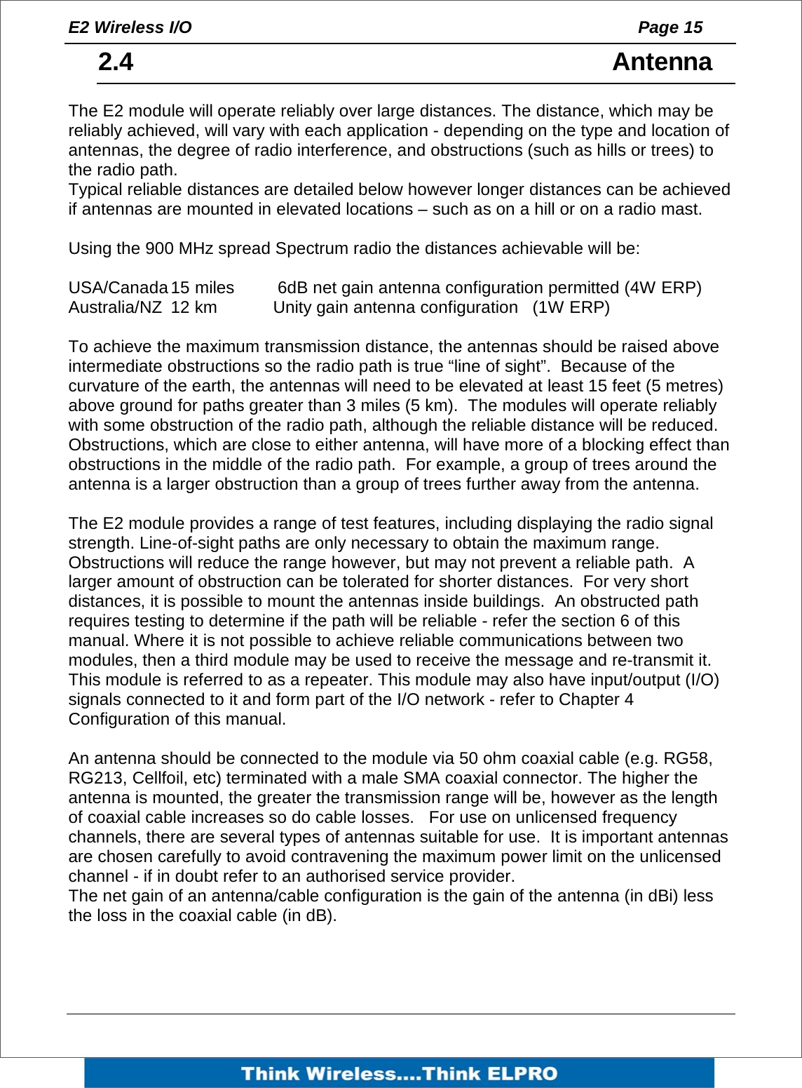 E2 Wireless I/O    Page 15   2.4   Antenna The E2 module will operate reliably over large distances. The distance, which may be reliably achieved, will vary with each application - depending on the type and location of antennas, the degree of radio interference, and obstructions (such as hills or trees) to the radio path.   Typical reliable distances are detailed below however longer distances can be achieved if antennas are mounted in elevated locations &ndash; such as on a hill or on a radio mast.  Using the 900 MHz spread Spectrum radio the distances achievable will be:   USA/Canada 15 miles   6dB net gain antenna configuration permitted (4W ERP) Australia/NZ  12 km   Unity gain antenna configuration   (1W ERP)  To achieve the maximum transmission distance, the antennas should be raised above intermediate obstructions so the radio path is true &ldquo;line of sight&rdquo;.  Because of the curvature of the earth, the antennas will need to be elevated at least 15 feet (5 metres) above ground for paths greater than 3 miles (5 km).  The modules will operate reliably with some obstruction of the radio path, although the reliable distance will be reduced.  Obstructions, which are close to either antenna, will have more of a blocking effect than obstructions in the middle of the radio path.  For example, a group of trees around the antenna is a larger obstruction than a group of trees further away from the antenna.    The E2 module provides a range of test features, including displaying the radio signal strength. Line-of-sight paths are only necessary to obtain the maximum range. Obstructions will reduce the range however, but may not prevent a reliable path.  A larger amount of obstruction can be tolerated for shorter distances.  For very short distances, it is possible to mount the antennas inside buildings.  An obstructed path requires testing to determine if the path will be reliable - refer the section 6 of this manual. Where it is not possible to achieve reliable communications between two modules, then a third module may be used to receive the message and re-transmit it. This module is referred to as a repeater. This module may also have input/output (I/O) signals connected to it and form part of the I/O network - refer to Chapter 4 Configuration of this manual.  An antenna should be connected to the module via 50 ohm coaxial cable (e.g. RG58, RG213, Cellfoil, etc) terminated with a male SMA coaxial connector. The higher the antenna is mounted, the greater the transmission range will be, however as the length of coaxial cable increases so do cable losses.   For use on unlicensed frequency channels, there are several types of antennas suitable for use.  It is important antennas are chosen carefully to avoid contravening the maximum power limit on the unlicensed channel - if in doubt refer to an authorised service provider. The net gain of an antenna/cable configuration is the gain of the antenna (in dBi) less the loss in the coaxial cable (in dB).    