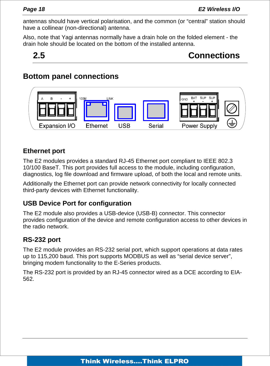 Page 18  E2 Wireless I/O    antennas should have vertical polarisation, and the common (or &ldquo;central&rdquo; station should have a collinear (non-directional) antenna. Also, note that Yagi antennas normally have a drain hole on the folded element - the drain hole should be located on the bottom of the installed antenna. 2.5   Connections Bottom panel connections  Ethernet port The E2 modules provides a standard RJ-45 Ethernet port compliant to IEEE 802.3 10/100 BaseT. This port provides full access to the module, including configuration, diagnostics, log file download and firmware upload, of both the local and remote units. Additionally the Ethernet port can provide network connectivity for locally connected third-party devices with Ethernet functionality. USB Device Port for configuration The E2 module also provides a USB-device (USB-B) connector. This connector provides configuration of the device and remote configuration access to other devices in the radio network. RS-232 port The E2 module provides an RS-232 serial port, which support operations at data rates up to 115,200 baud. This port supports MODBUS as well as &ldquo;serial device server&rdquo;, bringing modem functionality to the E-Series products. The RS-232 port is provided by an RJ-45 connector wired as a DCE according to EIA-562.  