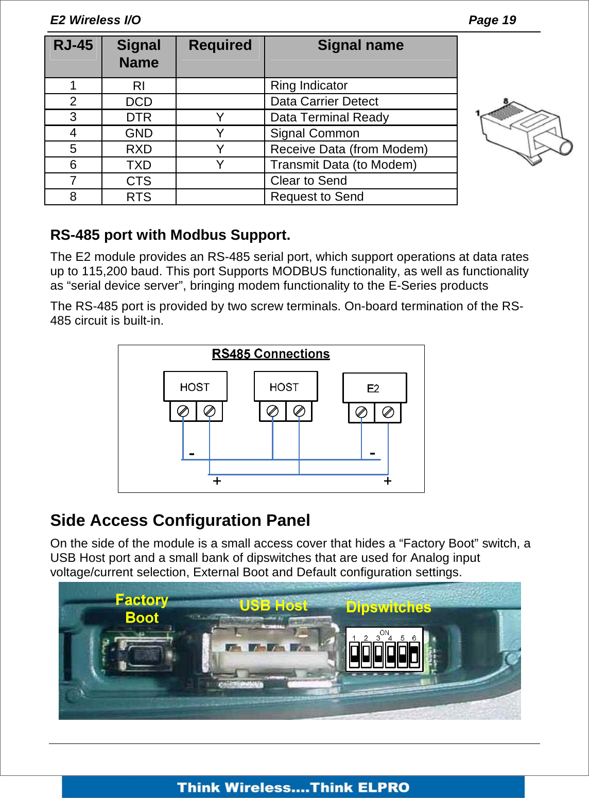E2 Wireless I/O    Page 19       RS-485 port with Modbus Support. The E2 module provides an RS-485 serial port, which support operations at data rates up to 115,200 baud. This port Supports MODBUS functionality, as well as functionality as &ldquo;serial device server&rdquo;, bringing modem functionality to the E-Series products The RS-485 port is provided by two screw terminals. On-board termination of the RS-485 circuit is built-in.       Side Access Configuration Panel On the side of the module is a small access cover that hides a &ldquo;Factory Boot&rdquo; switch, a USB Host port and a small bank of dipswitches that are used for Analog input voltage/current selection, External Boot and Default configuration settings. RJ-45  Signal Name  Required  Signal name 1  RI     Ring Indicator 2  DCD     Data Carrier Detect 3  DTR  Y  Data Terminal Ready 4  GND  Y Signal Common 5  RXD  Y  Receive Data (from Modem) 6  TXD  Y Transmit Data (to Modem) 7  CTS     Clear to Send 8  RTS     Request to Send 