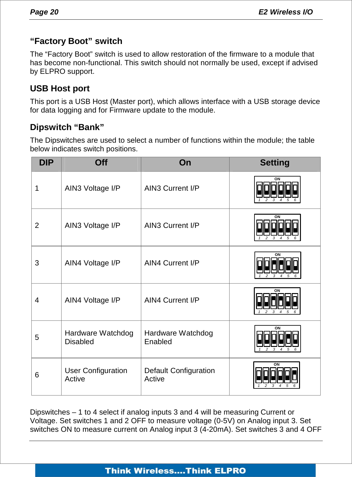 Page 20  E2 Wireless I/O     &ldquo;Factory Boot&rdquo; switch The &ldquo;Factory Boot&rdquo; switch is used to allow restoration of the firmware to a module that has become non-functional. This switch should not normally be used, except if advised by ELPRO support. USB Host port This port is a USB Host (Master port), which allows interface with a USB storage device for data logging and for Firmware update to the module.  Dipswitch &ldquo;Bank&rdquo;  The Dipswitches are used to select a number of functions within the module; the table below indicates switch positions. DIP  Off  On  Setting 1  AIN3 Voltage I/P  AIN3 Current I/P    2  AIN3 Voltage I/P  AIN3 Current I/P    3  AIN4 Voltage I/P  AIN4 Current I/P    4  AIN4 Voltage I/P  AIN4 Current I/P    5  Hardware Watchdog Disabled  Hardware Watchdog Enabled    6  User Configuration Active  Default Configuration Active     Dipswitches &ndash; 1 to 4 select if analog inputs 3 and 4 will be measuring Current or Voltage. Set switches 1 and 2 OFF to measure voltage (0-5V) on Analog input 3. Set switches ON to measure current on Analog input 3 (4-20mA). Set switches 3 and 4 OFF 1ON234561ON234561ON234561ON234561ON234561ON23456