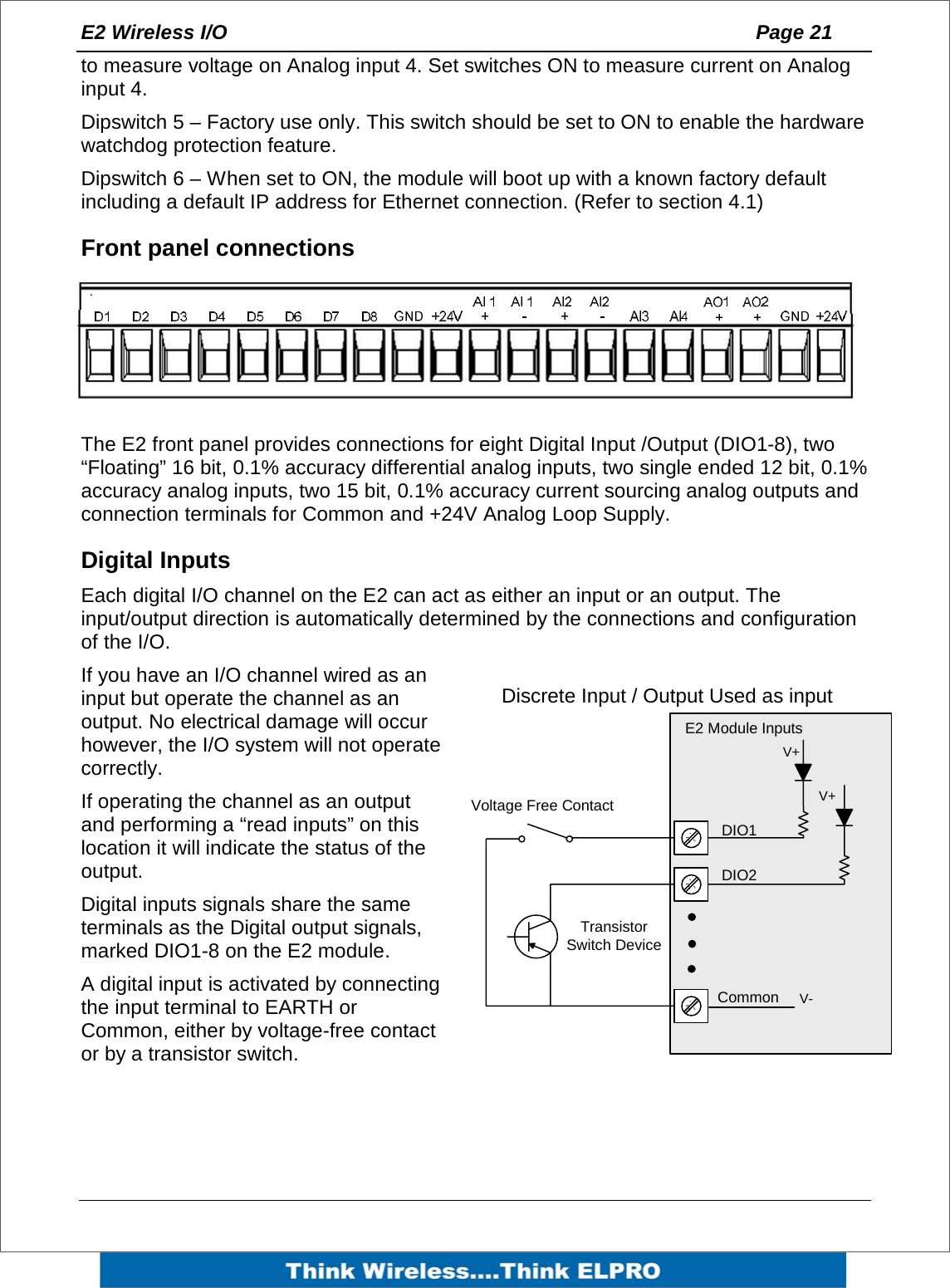 E2 Wireless I/O    Page 21   to measure voltage on Analog input 4. Set switches ON to measure current on Analog input 4. Dipswitch 5 &ndash; Factory use only. This switch should be set to ON to enable the hardware watchdog protection feature. Dipswitch 6 &ndash; When set to ON, the module will boot up with a known factory default including a default IP address for Ethernet connection. (Refer to section 4.1) Front panel connections  The E2 front panel provides connections for eight Digital Input /Output (DIO1-8), two &ldquo;Floating&rdquo; 16 bit, 0.1% accuracy differential analog inputs, two single ended 12 bit, 0.1% accuracy analog inputs, two 15 bit, 0.1% accuracy current sourcing analog outputs and connection terminals for Common and +24V Analog Loop Supply. Digital Inputs Each digital I/O channel on the E2 can act as either an input or an output. The input/output direction is automatically determined by the connections and configuration of the I/O. If you have an I/O channel wired as an input but operate the channel as an output. No electrical damage will occur however, the I/O system will not operate correctly. If operating the channel as an output and performing a &ldquo;read inputs&rdquo; on this location it will indicate the status of the output.  Digital inputs signals share the same terminals as the Digital output signals, marked DIO1-8 on the E2 module.  A digital input is activated by connecting the input terminal to EARTH or Common, either by voltage-free contact or by a transistor switch.  Voltage Free ContactTransistor Switch DeviceV+V+V-DIO1DIO2CommonE2 Module InputsDiscrete Input / Output Used as input