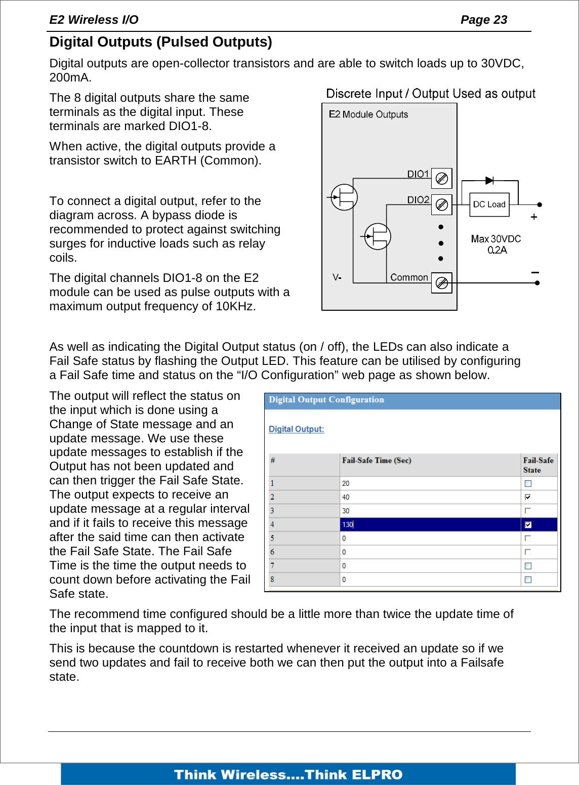 E2 Wireless I/O    Page 23   Digital Outputs (Pulsed Outputs) Digital outputs are open-collector transistors and are able to switch loads up to 30VDC, 200mA. The 8 digital outputs share the same terminals as the digital input. These terminals are marked DIO1-8. When active, the digital outputs provide a transistor switch to EARTH (Common).   To connect a digital output, refer to the diagram across. A bypass diode is recommended to protect against switching surges for inductive loads such as relay coils. The digital channels DIO1-8 on the E2 module can be used as pulse outputs with a maximum output frequency of 10KHz.  As well as indicating the Digital Output status (on / off), the LEDs can also indicate a Fail Safe status by flashing the Output LED. This feature can be utilised by configuring a Fail Safe time and status on the &ldquo;I/O Configuration&rdquo; web page as shown below. The output will reflect the status on the input which is done using a Change of State message and an update message. We use these update messages to establish if the Output has not been updated and can then trigger the Fail Safe State.  The output expects to receive an update message at a regular interval and if it fails to receive this message after the said time can then activate the Fail Safe State. The Fail Safe Time is the time the output needs to count down before activating the Fail Safe state.   The recommend time configured should be a little more than twice the update time of the input that is mapped to it. This is because the countdown is restarted whenever it received an update so if we send two updates and fail to receive both we can then put the output into a Failsafe state.  