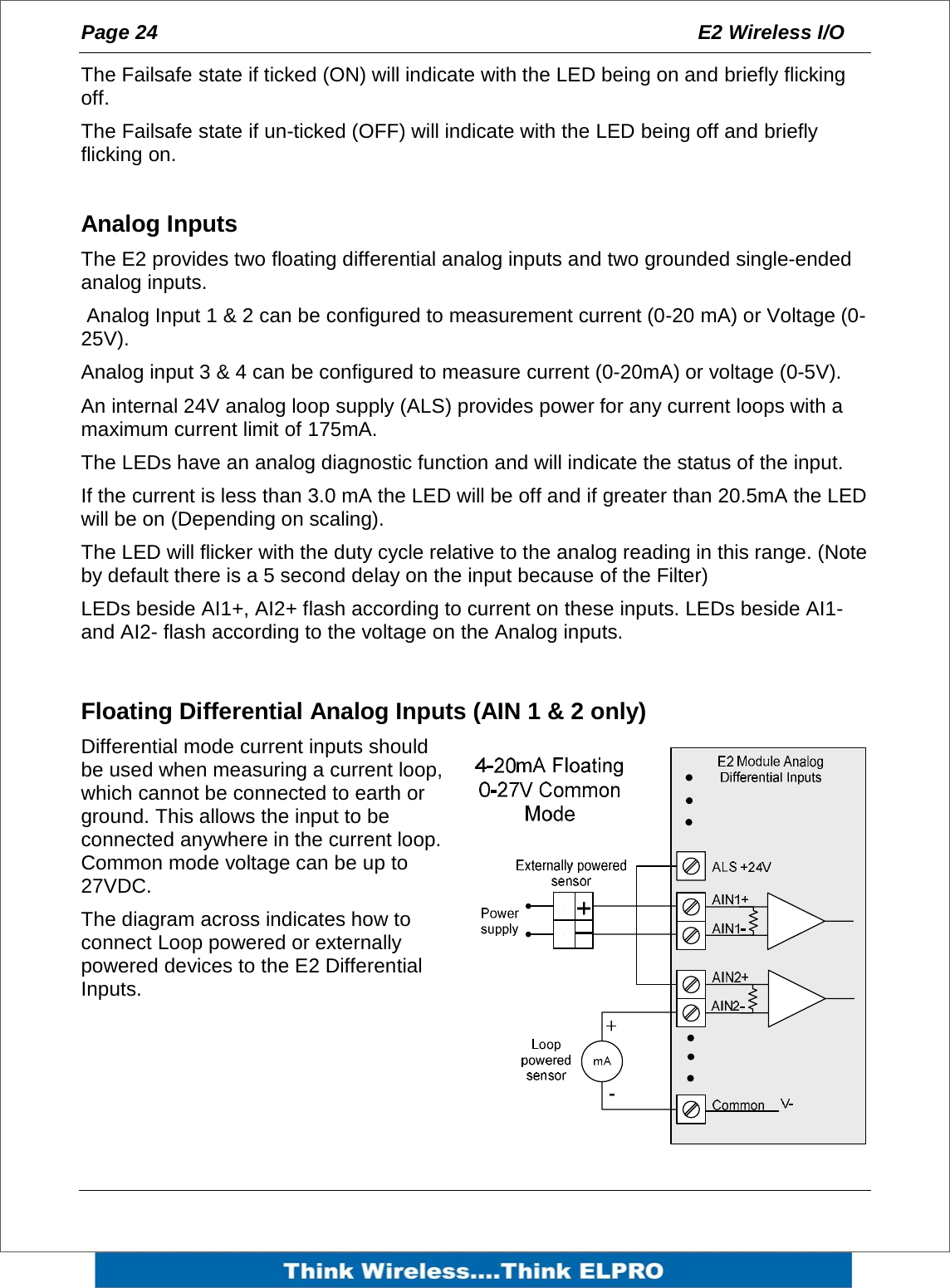 Page 24  E2 Wireless I/O    The Failsafe state if ticked (ON) will indicate with the LED being on and briefly flicking off. The Failsafe state if un-ticked (OFF) will indicate with the LED being off and briefly flicking on.  Analog Inputs The E2 provides two floating differential analog inputs and two grounded single-ended analog inputs.  Analog Input 1 &amp; 2 can be configured to measurement current (0-20 mA) or Voltage (0-25V).  Analog input 3 &amp; 4 can be configured to measure current (0-20mA) or voltage (0-5V).  An internal 24V analog loop supply (ALS) provides power for any current loops with a maximum current limit of 175mA. The LEDs have an analog diagnostic function and will indicate the status of the input. If the current is less than 3.0 mA the LED will be off and if greater than 20.5mA the LED will be on (Depending on scaling). The LED will flicker with the duty cycle relative to the analog reading in this range. (Note by default there is a 5 second delay on the input because of the Filter)  LEDs beside AI1+, AI2+ flash according to current on these inputs. LEDs beside AI1- and AI2- flash according to the voltage on the Analog inputs.  Floating Differential Analog Inputs (AIN 1 &amp; 2 only) Differential mode current inputs should be used when measuring a current loop, which cannot be connected to earth or ground. This allows the input to be connected anywhere in the current loop. Common mode voltage can be up to 27VDC. The diagram across indicates how to connect Loop powered or externally powered devices to the E2 Differential Inputs.      
