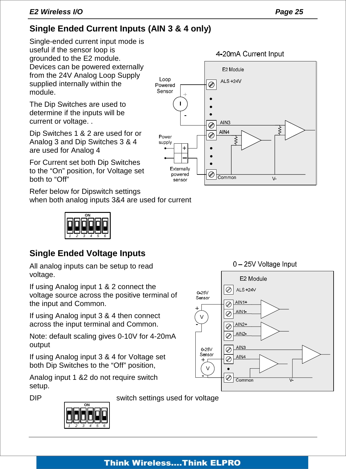 E2 Wireless I/O    Page 25   Single Ended Current Inputs (AIN 3 &amp; 4 only) Single-ended current input mode is useful if the sensor loop is grounded to the E2 module. Devices can be powered externally from the 24V Analog Loop Supply supplied internally within the module.  The Dip Switches are used to determine if the inputs will be current or voltage. . Dip Switches 1 &amp; 2 are used for or Analog 3 and Dip Switches 3 &amp; 4 are used for Analog 4 For Current set both Dip Switches to the &ldquo;On&rdquo; position, for Voltage set both to &ldquo;Off&rdquo;  Refer below for Dipswitch settings when both analog inputs 3&amp;4 are used for current    Single Ended Voltage Inputs All analog inputs can be setup to read voltage.  If using Analog input 1 &amp; 2 connect the voltage source across the positive terminal of the input and Common.  If using Analog input 3 &amp; 4 then connect across the input terminal and Common. Note: default scaling gives 0-10V for 4-20mA output If using Analog input 3 &amp; 4 for Voltage set both Dip Switches to the &ldquo;Off&rdquo; position,  Analog input 1 &amp;2 do not require switch setup. DIP  switch settings used for voltage   +1ON234561ON23456