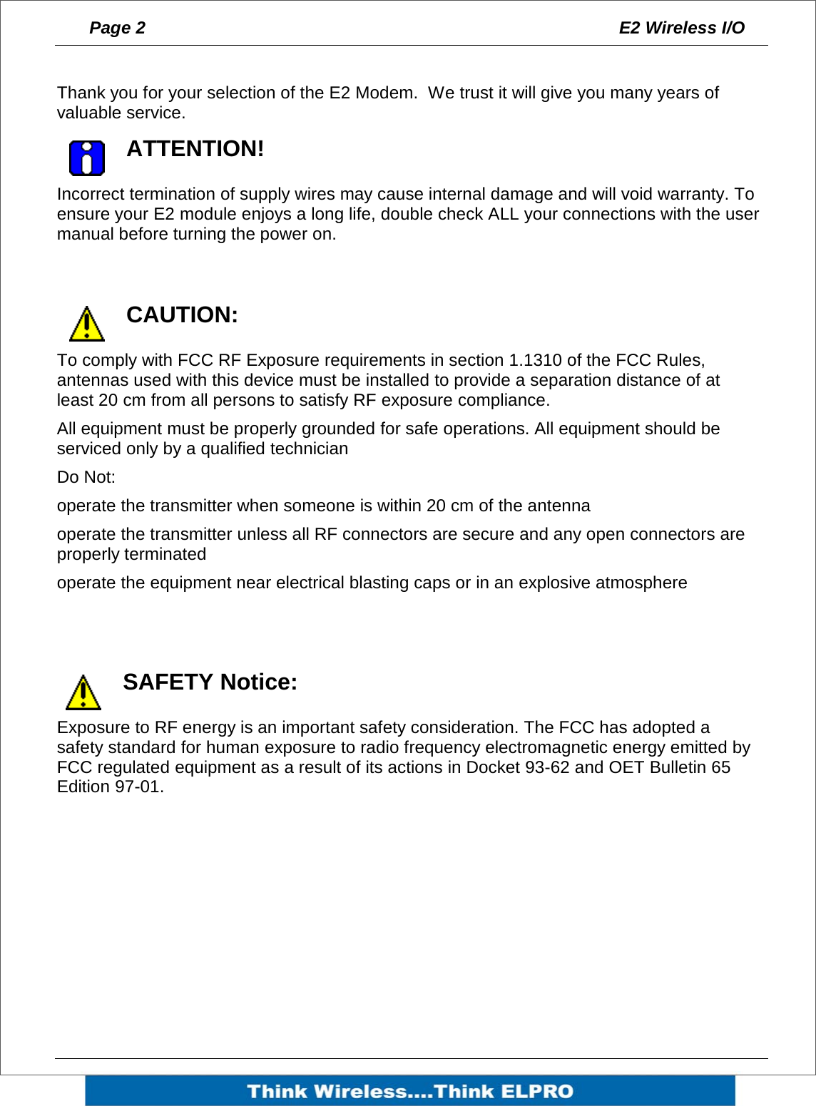 Page 2  E2 Wireless I/O     Thank you for your selection of the E2 Modem.  We trust it will give you many years of valuable service.     ATTENTION! Incorrect termination of supply wires may cause internal damage and will void warranty. To ensure your E2 module enjoys a long life, double check ALL your connections with the user manual before turning the power on.  CAUTION: To comply with FCC RF Exposure requirements in section 1.1310 of the FCC Rules, antennas used with this device must be installed to provide a separation distance of at least 20 cm from all persons to satisfy RF exposure compliance. All equipment must be properly grounded for safe operations. All equipment should be serviced only by a qualified technician Do Not:   operate the transmitter when someone is within 20 cm of the antenna operate the transmitter unless all RF connectors are secure and any open connectors are properly terminated operate the equipment near electrical blasting caps or in an explosive atmosphere   SAFETY Notice: Exposure to RF energy is an important safety consideration. The FCC has adopted a safety standard for human exposure to radio frequency electromagnetic energy emitted by FCC regulated equipment as a result of its actions in Docket 93-62 and OET Bulletin 65 Edition 97-01. 