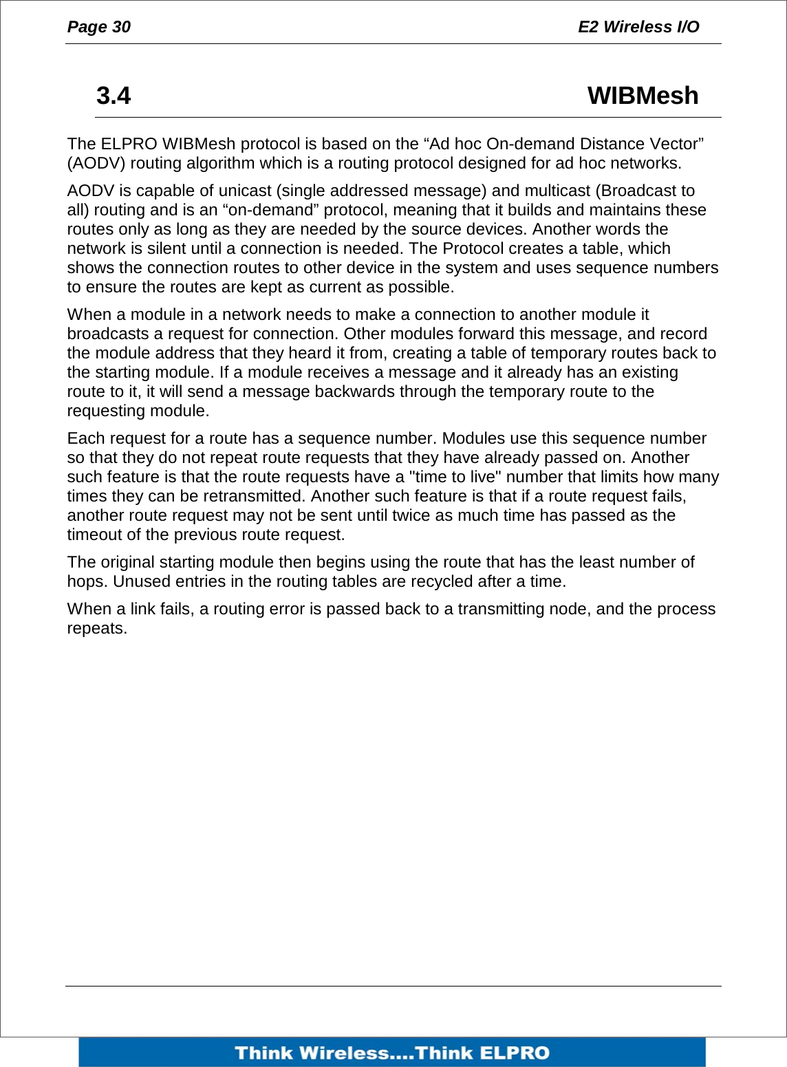 Page 30  E2 Wireless I/O     3.4     WIBMesh The ELPRO WIBMesh protocol is based on the &ldquo;Ad hoc On-demand Distance Vector&rdquo; (AODV) routing algorithm which is a routing protocol designed for ad hoc networks.  AODV is capable of unicast (single addressed message) and multicast (Broadcast to all) routing and is an &ldquo;on-demand&rdquo; protocol, meaning that it builds and maintains these routes only as long as they are needed by the source devices. Another words the network is silent until a connection is needed. The Protocol creates a table, which shows the connection routes to other device in the system and uses sequence numbers to ensure the routes are kept as current as possible.  When a module in a network needs to make a connection to another module it broadcasts a request for connection. Other modules forward this message, and record the module address that they heard it from, creating a table of temporary routes back to the starting module. If a module receives a message and it already has an existing route to it, it will send a message backwards through the temporary route to the requesting module.  Each request for a route has a sequence number. Modules use this sequence number so that they do not repeat route requests that they have already passed on. Another such feature is that the route requests have a "time to live" number that limits how many times they can be retransmitted. Another such feature is that if a route request fails, another route request may not be sent until twice as much time has passed as the timeout of the previous route request. The original starting module then begins using the route that has the least number of hops. Unused entries in the routing tables are recycled after a time. When a link fails, a routing error is passed back to a transmitting node, and the process repeats.   