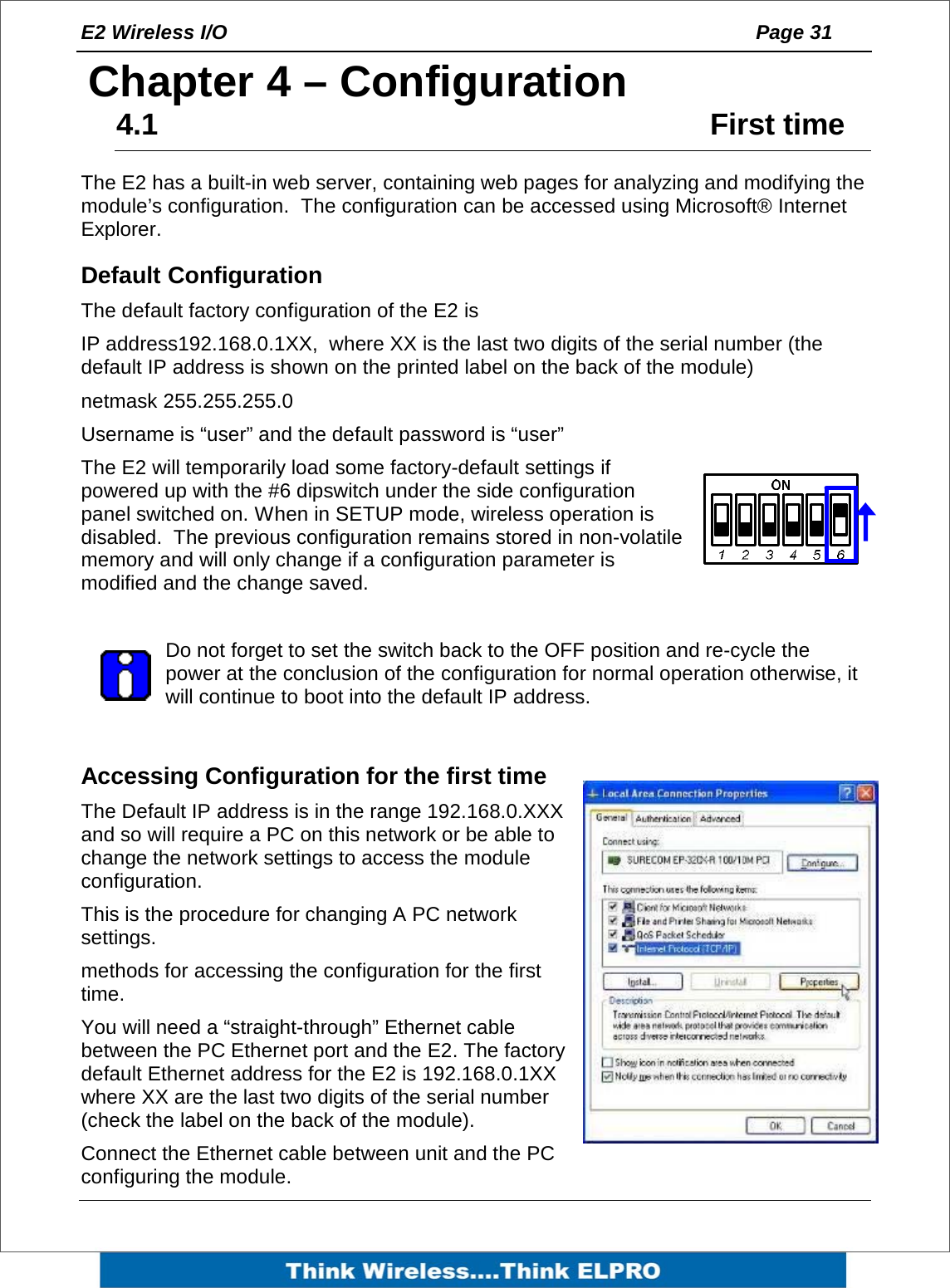 E2 Wireless I/O    Page 31   4Chapter 4 &ndash; Configuration 4.1     First time The E2 has a built-in web server, containing web pages for analyzing and modifying the module&rsquo;s configuration.  The configuration can be accessed using Microsoft&reg; Internet Explorer.       Default Configuration The default factory configuration of the E2 is IP address192.168.0.1XX,  where XX is the last two digits of the serial number (the default IP address is shown on the printed label on the back of the module) netmask 255.255.255.0 Username is &ldquo;user&rdquo; and the default password is &ldquo;user&rdquo;  The E2 will temporarily load some factory-default settings if powered up with the #6 dipswitch under the side configuration panel switched on. When in SETUP mode, wireless operation is disabled.  The previous configuration remains stored in non-volatile memory and will only change if a configuration parameter is modified and the change saved.  Do not forget to set the switch back to the OFF position and re-cycle the power at the conclusion of the configuration for normal operation otherwise, it will continue to boot into the default IP address.   Accessing Configuration for the first time  The Default IP address is in the range 192.168.0.XXX and so will require a PC on this network or be able to change the network settings to access the module configuration. This is the procedure for changing A PC network settings.  methods for accessing the configuration for the first time.  You will need a &ldquo;straight-through&rdquo; Ethernet cable between the PC Ethernet port and the E2. The factory default Ethernet address for the E2 is 192.168.0.1XX where XX are the last two digits of the serial number (check the label on the back of the module).  Connect the Ethernet cable between unit and the PC configuring the module. 