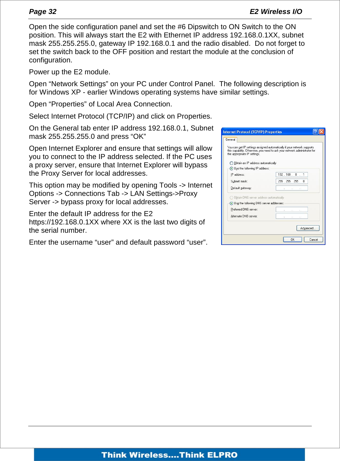 Page 32  E2 Wireless I/O    Open the side configuration panel and set the #6 Dipswitch to ON Switch to the ON position. This will always start the E2 with Ethernet IP address 192.168.0.1XX, subnet mask 255.255.255.0, gateway IP 192.168.0.1 and the radio disabled.  Do not forget to set the switch back to the OFF position and restart the module at the conclusion of configuration. Power up the E2 module. Open &ldquo;Network Settings&rdquo; on your PC under Control Panel.  The following description is for Windows XP - earlier Windows operating systems have similar settings. Open &ldquo;Properties&rdquo; of Local Area Connection. Select Internet Protocol (TCP/IP) and click on Properties.  On the General tab enter IP address 192.168.0.1, Subnet mask 255.255.255.0 and press &ldquo;OK&rdquo; Open Internet Explorer and ensure that settings will allow you to connect to the IP address selected. If the PC uses a proxy server, ensure that Internet Explorer will bypass the Proxy Server for local addresses.   This option may be modified by opening Tools -> Internet Options -> Connections Tab -> LAN Settings->Proxy Server -> bypass proxy for local addresses. Enter the default IP address for the E2 https://192.168.0.1XX where XX is the last two digits of the serial number. Enter the username &ldquo;user&rdquo; and default password &ldquo;user&rdquo;.  