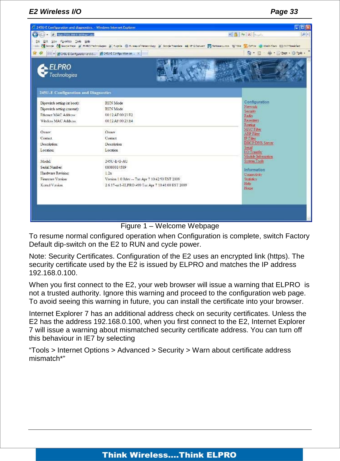 E2 Wireless I/O    Page 33   Figure 1 &ndash; Welcome Webpage To resume normal configured operation when Configuration is complete, switch Factory Default dip-switch on the E2 to RUN and cycle power.  Note: Security Certificates. Configuration of the E2 uses an encrypted link (https). The security certificate used by the E2 is issued by ELPRO and matches the IP address 192.168.0.100.  When you first connect to the E2, your web browser will issue a warning that ELPRO  is not a trusted authority. Ignore this warning and proceed to the configuration web page. To avoid seeing this warning in future, you can install the certificate into your browser. Internet Explorer 7 has an additional address check on security certificates. Unless the E2 has the address 192.168.0.100, when you first connect to the E2, Internet Explorer 7 will issue a warning about mismatched security certificate address. You can turn off this behaviour in IE7 by selecting &ldquo;Tools > Internet Options > Advanced > Security > Warn about certificate address mismatch*&rdquo;   