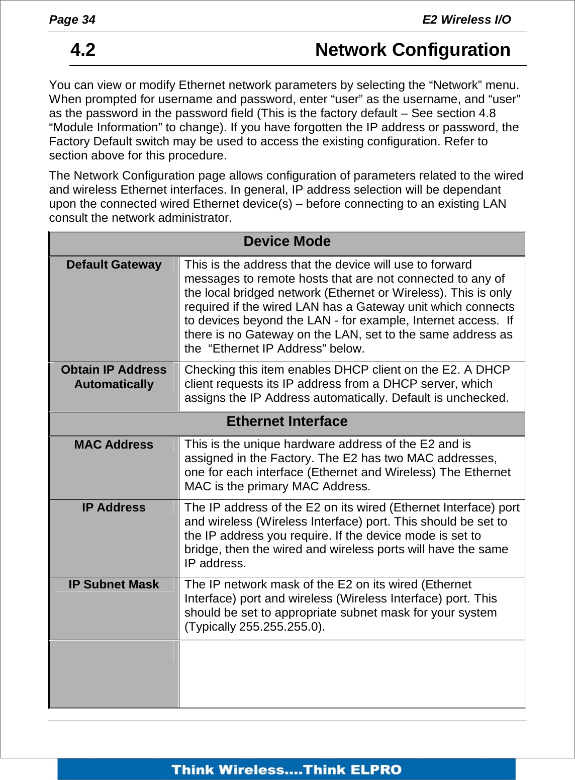 Page 34  E2 Wireless I/O    4.2     Network Configuration You can view or modify Ethernet network parameters by selecting the &ldquo;Network&rdquo; menu.  When prompted for username and password, enter &ldquo;user&rdquo; as the username, and &ldquo;user&rdquo; as the password in the password field (This is the factory default &ndash; See section 4.8 &ldquo;Module Information&rdquo; to change). If you have forgotten the IP address or password, the Factory Default switch may be used to access the existing configuration. Refer to section above for this procedure. The Network Configuration page allows configuration of parameters related to the wired and wireless Ethernet interfaces. In general, IP address selection will be dependant upon the connected wired Ethernet device(s) &ndash; before connecting to an existing LAN consult the network administrator.  Device Mode Default Gateway  This is the address that the device will use to forward messages to remote hosts that are not connected to any of the local bridged network (Ethernet or Wireless). This is only required if the wired LAN has a Gateway unit which connects to devices beyond the LAN - for example, Internet access.  If there is no Gateway on the LAN, set to the same address as the  &ldquo;Ethernet IP Address&rdquo; below. Obtain IP Address Automatically  Checking this item enables DHCP client on the E2. A DHCP client requests its IP address from a DHCP server, which assigns the IP Address automatically. Default is unchecked. Ethernet Interface MAC Address  This is the unique hardware address of the E2 and is assigned in the Factory. The E2 has two MAC addresses, one for each interface (Ethernet and Wireless) The Ethernet MAC is the primary MAC Address. IP Address  The IP address of the E2 on its wired (Ethernet Interface) port and wireless (Wireless Interface) port. This should be set to the IP address you require. If the device mode is set to bridge, then the wired and wireless ports will have the same IP address. IP Subnet Mask  The IP network mask of the E2 on its wired (Ethernet Interface) port and wireless (Wireless Interface) port. This should be set to appropriate subnet mask for your system (Typically 255.255.255.0).   