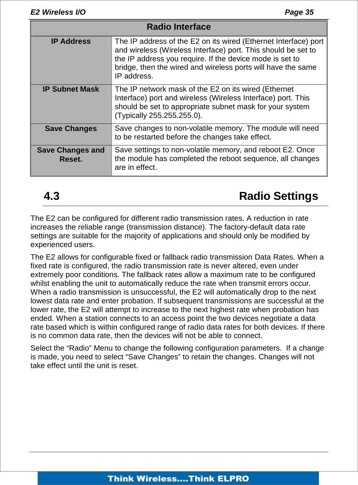 E2 Wireless I/O    Page 35   Radio Interface IP Address  The IP address of the E2 on its wired (Ethernet Interface) port and wireless (Wireless Interface) port. This should be set to the IP address you require. If the device mode is set to bridge, then the wired and wireless ports will have the same IP address. IP Subnet Mask  The IP network mask of the E2 on its wired (Ethernet Interface) port and wireless (Wireless Interface) port. This should be set to appropriate subnet mask for your system (Typically 255.255.255.0). Save Changes  Save changes to non-volatile memory. The module will need to be restarted before the changes take effect. Save Changes and Reset.  Save settings to non-volatile memory, and reboot E2. Once the module has completed the reboot sequence, all changes are in effect.  4.3   Radio Settings The E2 can be configured for different radio transmission rates. A reduction in rate increases the reliable range (transmission distance). The factory-default data rate settings are suitable for the majority of applications and should only be modified by experienced users. The E2 allows for configurable fixed or fallback radio transmission Data Rates. When a fixed rate is configured, the radio transmission rate is never altered, even under extremely poor conditions. The fallback rates allow a maximum rate to be configured whilst enabling the unit to automatically reduce the rate when transmit errors occur. When a radio transmission is unsuccessful, the E2 will automatically drop to the next lowest data rate and enter probation. If subsequent transmissions are successful at the lower rate, the E2 will attempt to increase to the next highest rate when probation has ended. When a station connects to an access point the two devices negotiate a data rate based which is within configured range of radio data rates for both devices. If there is no common data rate, then the devices will not be able to connect. Select the &ldquo;Radio&rdquo; Menu to change the following configuration parameters.  If a change is made, you need to select &ldquo;Save Changes&rdquo; to retain the changes. Changes will not take effect until the unit is reset.       
