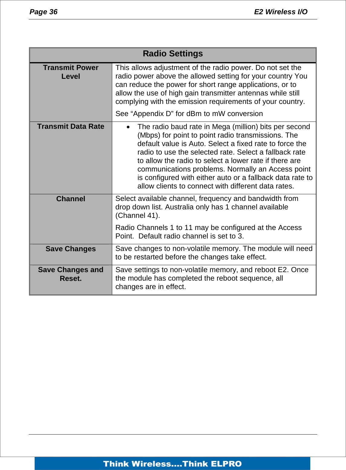 Page 36  E2 Wireless I/O      Radio Settings Transmit Power Level  This allows adjustment of the radio power. Do not set the radio power above the allowed setting for your country You can reduce the power for short range applications, or to allow the use of high gain transmitter antennas while still complying with the emission requirements of your country. See &ldquo;Appendix D&rdquo; for dBm to mW conversion Transmit Data Rate  &bull;  The radio baud rate in Mega (million) bits per second (Mbps) for point to point radio transmissions. The default value is Auto. Select a fixed rate to force the radio to use the selected rate. Select a fallback rate to allow the radio to select a lower rate if there are communications problems. Normally an Access point is configured with either auto or a fallback data rate to allow clients to connect with different data rates. Channel  Select available channel, frequency and bandwidth from drop down list. Australia only has 1 channel available (Channel 41). Radio Channels 1 to 11 may be configured at the Access Point.  Default radio channel is set to 3. Save Changes  Save changes to non-volatile memory. The module will need to be restarted before the changes take effect. Save Changes and Reset.  Save settings to non-volatile memory, and reboot E2. Once the module has completed the reboot sequence, all changes are in effect.    