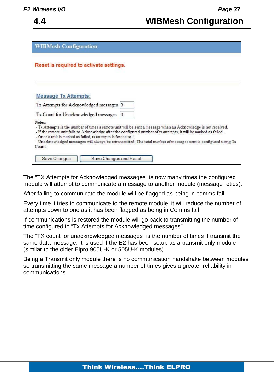 E2 Wireless I/O    Page 37   4.4   WIBMesh Configuration  The &ldquo;TX Attempts for Acknowledged messages&rdquo; is now many times the configured module will attempt to communicate a message to another module (message reties). After failing to communicate the module will be flagged as being in comms fail.  Every time it tries to communicate to the remote module, it will reduce the number of attempts down to one as it has been flagged as being in Comms fail. If communications is restored the module will go back to transmitting the number of time configured in &ldquo;Tx Attempts for Acknowledged messages&rdquo;.  The &ldquo;TX count for unacknowledged messages&rdquo; is the number of times it transmit the same data message. It is used if the E2 has been setup as a transmit only module (similar to the older Elpro 905U-K or 505U-K modules)  Being a Transmit only module there is no communication handshake between modules so transmitting the same message a number of times gives a greater reliability in communications.        