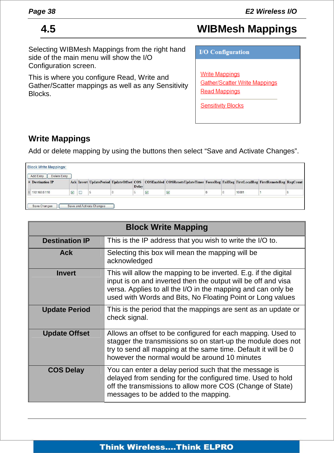 Page 38  E2 Wireless I/O    4.5   WIBMesh Mappings Selecting WIBMesh Mappings from the right hand side of the main menu will show the I/O Configuration screen. This is where you configure Read, Write and Gather/Scatter mappings as well as any Sensitivity Blocks.    Write Mappings  Add or delete mapping by using the buttons then select &ldquo;Save and Activate Changes&rdquo;.  Block Write Mapping Destination IP   This is the IP address that you wish to write the I/O to. Ack  Selecting this box will mean the mapping will be acknowledged  Invert  This will allow the mapping to be inverted. E.g. if the digital input is on and inverted then the output will be off and visa versa. Applies to all the I/O in the mapping and can only be used with Words and Bits, No Floating Point or Long values Update Period  This is the period that the mappings are sent as an update or check signal. Update Offset  Allows an offset to be configured for each mapping. Used to stagger the transmissions so on start-up the module does not try to send all mapping at the same time. Default it will be 0 however the normal would be around 10 minutes COS Delay  You can enter a delay period such that the message is delayed from sending for the configured time. Used to hold off the transmissions to allow more COS (Change of State) messages to be added to the mapping. 