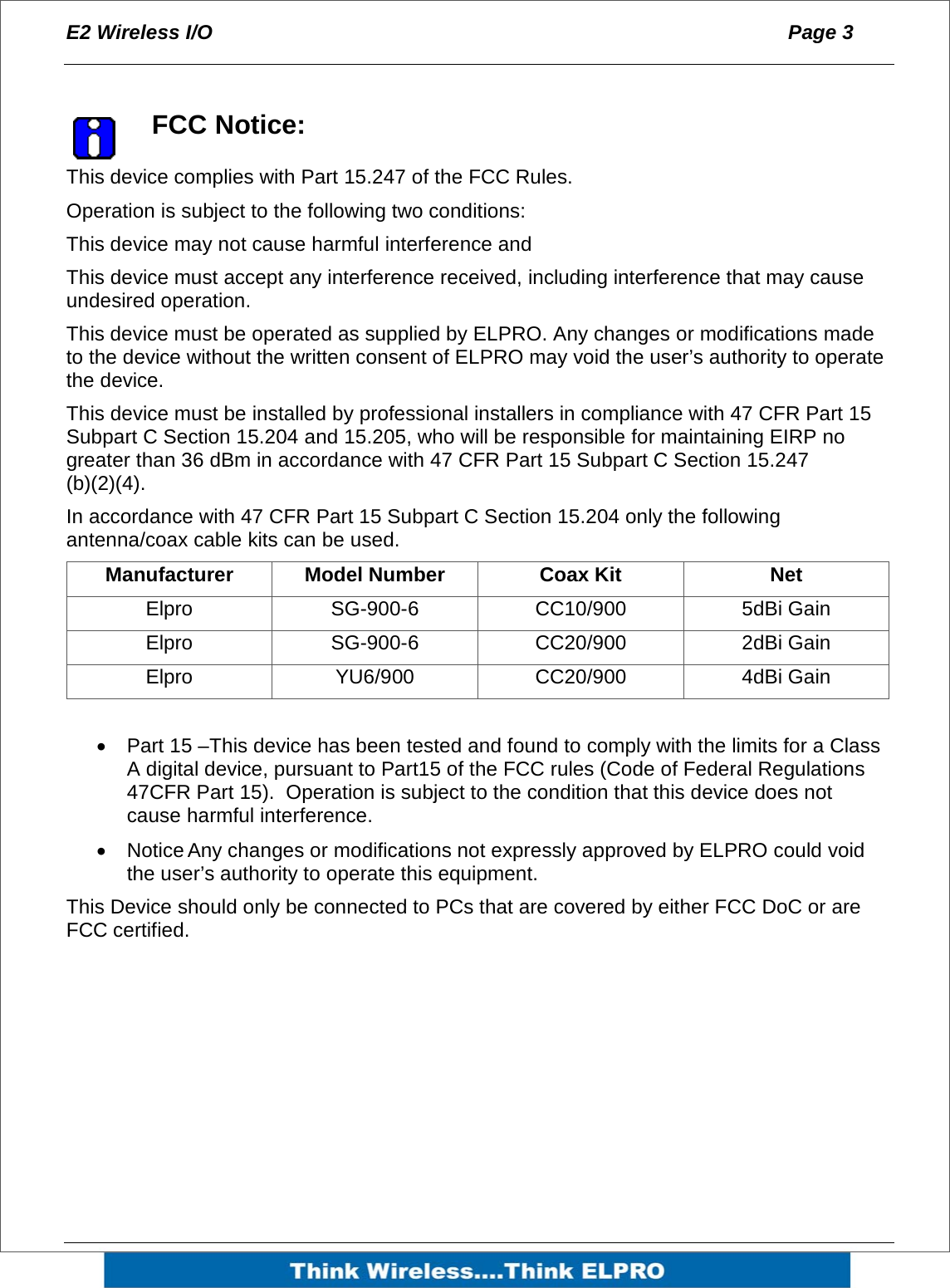 E2 Wireless I/O  Page 3     FCC Notice: This device complies with Part 15.247 of the FCC Rules. Operation is subject to the following two conditions: This device may not cause harmful interference and This device must accept any interference received, including interference that may cause undesired operation.  This device must be operated as supplied by ELPRO. Any changes or modifications made to the device without the written consent of ELPRO may void the user&rsquo;s authority to operate the device. This device must be installed by professional installers in compliance with 47 CFR Part 15 Subpart C Section 15.204 and 15.205, who will be responsible for maintaining EIRP no greater than 36 dBm in accordance with 47 CFR Part 15 Subpart C Section 15.247 (b)(2)(4). In accordance with 47 CFR Part 15 Subpart C Section 15.204 only the following antenna/coax cable kits can be used. Manufacturer Model Number  Coax Kit  Net Elpro SG-900-6 CC10/900 5dBi Gain Elpro SG-900-6 CC20/900 2dBi Gain Elpro YU6/900 CC20/900 4dBi Gain  &bull;  Part 15 &ndash;This device has been tested and found to comply with the limits for a Class A digital device, pursuant to Part15 of the FCC rules (Code of Federal Regulations 47CFR Part 15).  Operation is subject to the condition that this device does not cause harmful interference. &bull;  Notice Any changes or modifications not expressly approved by ELPRO could void the user&rsquo;s authority to operate this equipment. This Device should only be connected to PCs that are covered by either FCC DoC or are FCC certified.  