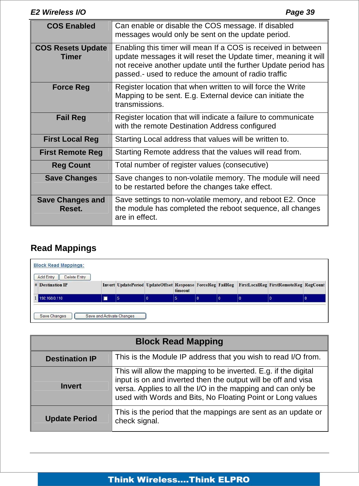 E2 Wireless I/O    Page 39   COS Enabled  Can enable or disable the COS message. If disabled messages would only be sent on the update period. COS Resets Update Timer  Enabling this timer will mean If a COS is received in between update messages it will reset the Update timer, meaning it will not receive another update until the further Update period has passed.- used to reduce the amount of radio traffic  Force Reg  Register location that when written to will force the Write Mapping to be sent. E.g. External device can initiate the transmissions. Fail Reg  Register location that will indicate a failure to communicate with the remote Destination Address configured First Local Reg  Starting Local address that values will be written to. First Remote Reg  Starting Remote address that the values will read from. Reg Count  Total number of register values (consecutive) Save Changes  Save changes to non-volatile memory. The module will need to be restarted before the changes take effect. Save Changes and Reset.  Save settings to non-volatile memory, and reboot E2. Once the module has completed the reboot sequence, all changes are in effect.  Read Mappings   Block Read Mapping Destination IP   This is the Module IP address that you wish to read I/O from. Invert This will allow the mapping to be inverted. E.g. if the digital input is on and inverted then the output will be off and visa versa. Applies to all the I/O in the mapping and can only be used with Words and Bits, No Floating Point or Long values Update Period  This is the period that the mappings are sent as an update or check signal. 
