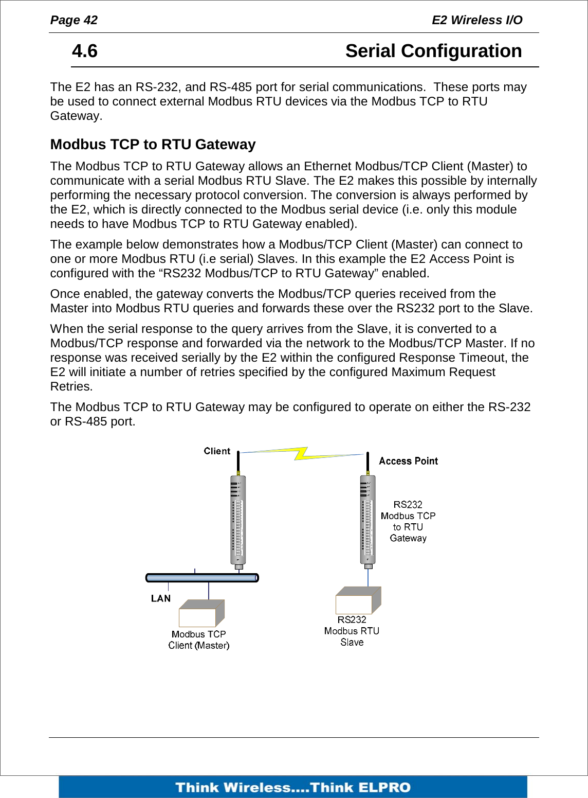 Page 42  E2 Wireless I/O    4.6     Serial Configuration The E2 has an RS-232, and RS-485 port for serial communications.  These ports may be used to connect external Modbus RTU devices via the Modbus TCP to RTU Gateway. Modbus TCP to RTU Gateway The Modbus TCP to RTU Gateway allows an Ethernet Modbus/TCP Client (Master) to communicate with a serial Modbus RTU Slave. The E2 makes this possible by internally performing the necessary protocol conversion. The conversion is always performed by the E2, which is directly connected to the Modbus serial device (i.e. only this module needs to have Modbus TCP to RTU Gateway enabled). The example below demonstrates how a Modbus/TCP Client (Master) can connect to one or more Modbus RTU (i.e serial) Slaves. In this example the E2 Access Point is configured with the &ldquo;RS232 Modbus/TCP to RTU Gateway&rdquo; enabled.  Once enabled, the gateway converts the Modbus/TCP queries received from the Master into Modbus RTU queries and forwards these over the RS232 port to the Slave.  When the serial response to the query arrives from the Slave, it is converted to a Modbus/TCP response and forwarded via the network to the Modbus/TCP Master. If no response was received serially by the E2 within the configured Response Timeout, the E2 will initiate a number of retries specified by the configured Maximum Request Retries. The Modbus TCP to RTU Gateway may be configured to operate on either the RS-232 or RS-485 port.           D1 D2 D3 D4 D5 D6 D7 D8 AI 1 AI2 AI3 AI4 AO1 AO2COM+24V+-+- COM+24V++D1 D2 D3 D4 D5 D6 D7 D8 AI 1 AI2 AI3 AI4 AO1 AO2COM+24V+-+- COM+24V++