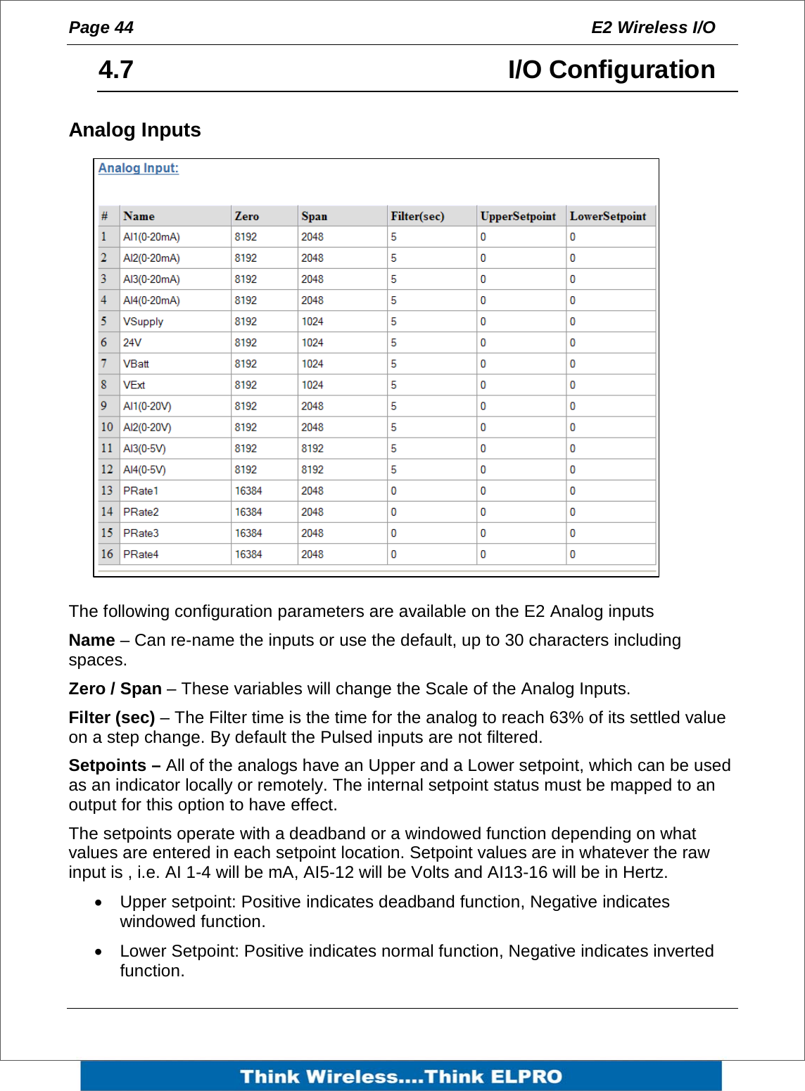 Page 44  E2 Wireless I/O    4.7     I/O Configuration Analog Inputs                 The following configuration parameters are available on the E2 Analog inputs Name &ndash; Can re-name the inputs or use the default, up to 30 characters including spaces. Zero / Span &ndash; These variables will change the Scale of the Analog Inputs. Filter (sec) &ndash; The Filter time is the time for the analog to reach 63% of its settled value on a step change. By default the Pulsed inputs are not filtered.  Setpoints &ndash; All of the analogs have an Upper and a Lower setpoint, which can be used as an indicator locally or remotely. The internal setpoint status must be mapped to an output for this option to have effect. The setpoints operate with a deadband or a windowed function depending on what values are entered in each setpoint location. Setpoint values are in whatever the raw input is , i.e. AI 1-4 will be mA, AI5-12 will be Volts and AI13-16 will be in Hertz. &bull;  Upper setpoint: Positive indicates deadband function, Negative indicates windowed function. &bull;  Lower Setpoint: Positive indicates normal function, Negative indicates inverted function. 