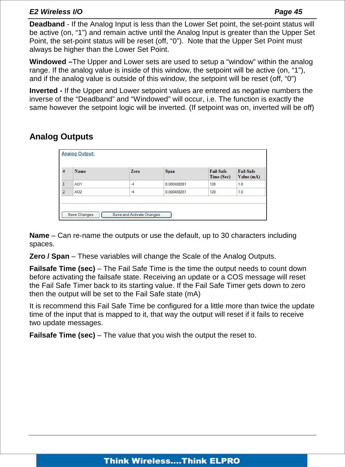 E2 Wireless I/O    Page 45   Deadband - If the Analog Input is less than the Lower Set point, the set-point status will be active (on, &ldquo;1&rdquo;) and remain active until the Analog Input is greater than the Upper Set Point, the set-point status will be reset (off, &ldquo;0&rdquo;).  Note that the Upper Set Point must always be higher than the Lower Set Point. Windowed &ndash;The Upper and Lower sets are used to setup a &ldquo;window&rdquo; within the analog range. If the analog value is inside of this window, the setpoint will be active (on, &ldquo;1&rdquo;), and if the analog value is outside of this window, the setpoint will be reset (off, &ldquo;0&rdquo;) Inverted - If the Upper and Lower setpoint values are entered as negative numbers the inverse of the &ldquo;Deadband&rdquo; and &ldquo;Windowed&rdquo; will occur, i.e. The function is exactly the same however the setpoint logic will be inverted. (If setpoint was on, inverted will be off)  Analog Outputs        Name &ndash; Can re-name the outputs or use the default, up to 30 characters including spaces. Zero / Span &ndash; These variables will change the Scale of the Analog Outputs. Failsafe Time (sec) &ndash; The Fail Safe Time is the time the output needs to count down before activating the failsafe state. Receiving an update or a COS message will reset the Fail Safe Timer back to its starting value. If the Fail Safe Timer gets down to zero then the output will be set to the Fail Safe state (mA)   It is recommend this Fail Safe Time be configured for a little more than twice the update time of the input that is mapped to it, that way the output will reset if it fails to receive two update messages. Failsafe Time (sec) &ndash; The value that you wish the output the reset to. 