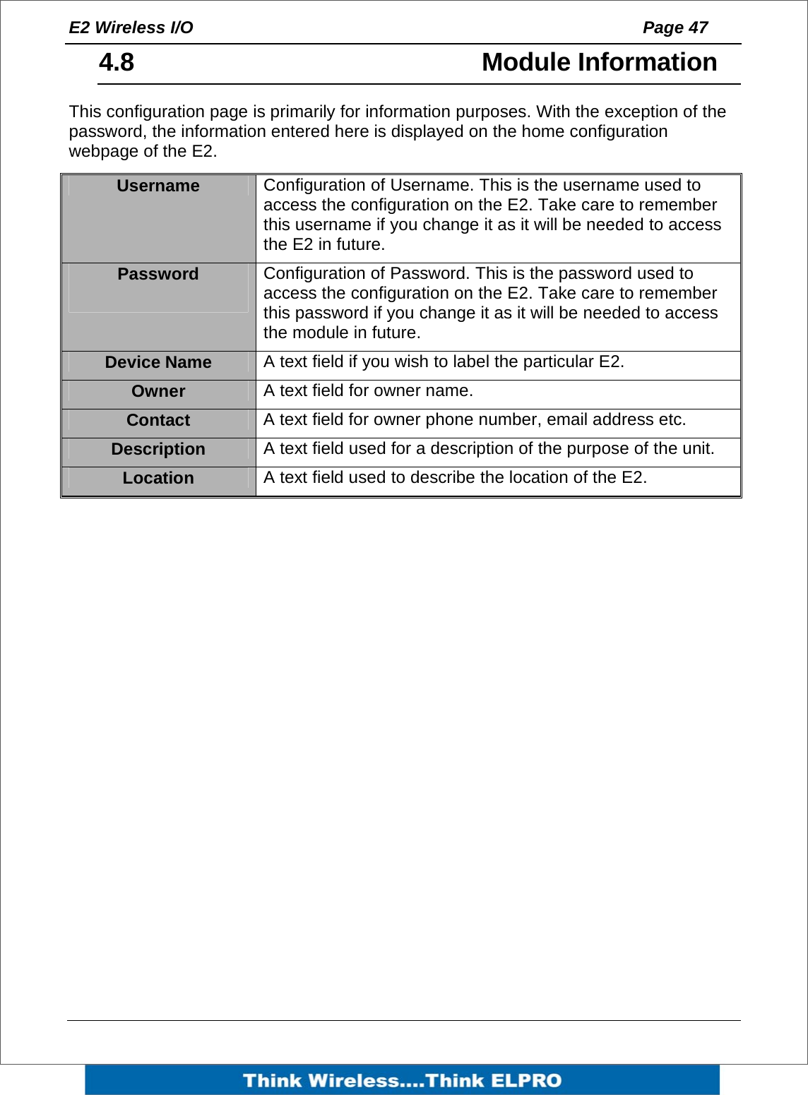 E2 Wireless I/O    Page 47   4.8   Module Information This configuration page is primarily for information purposes. With the exception of the password, the information entered here is displayed on the home configuration webpage of the E2.  Username  Configuration of Username. This is the username used to access the configuration on the E2. Take care to remember this username if you change it as it will be needed to access the E2 in future. Password   Configuration of Password. This is the password used to access the configuration on the E2. Take care to remember this password if you change it as it will be needed to access the module in future. Device Name  A text field if you wish to label the particular E2. Owner  A text field for owner name. Contact  A text field for owner phone number, email address etc. Description  A text field used for a description of the purpose of the unit. Location  A text field used to describe the location of the E2. 