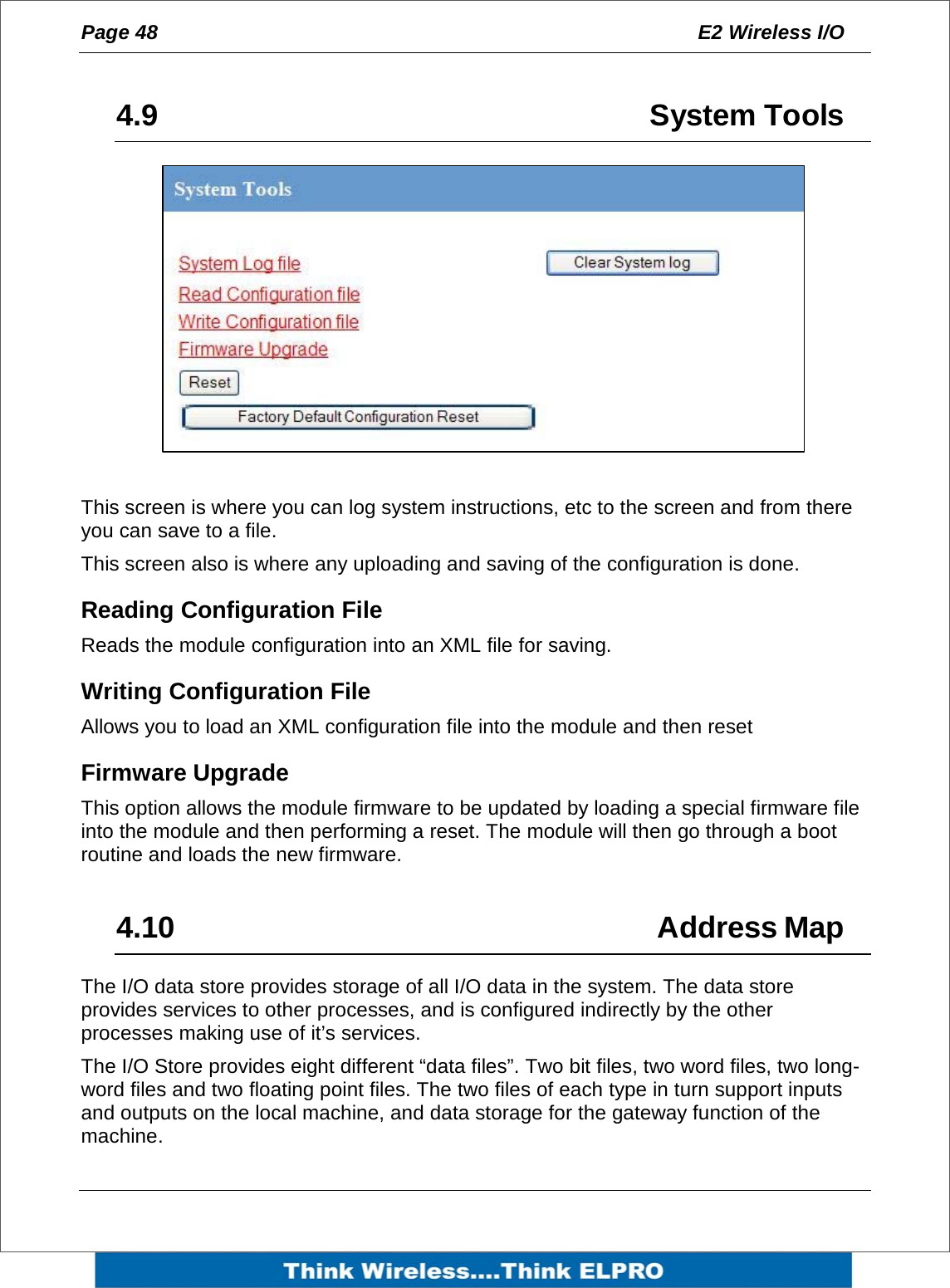 Page 48  E2 Wireless I/O     4.9   System Tools           This screen is where you can log system instructions, etc to the screen and from there you can save to a file. This screen also is where any uploading and saving of the configuration is done. Reading Configuration File Reads the module configuration into an XML file for saving. Writing Configuration File Allows you to load an XML configuration file into the module and then reset Firmware Upgrade This option allows the module firmware to be updated by loading a special firmware file into the module and then performing a reset. The module will then go through a boot routine and loads the new firmware.  4.10   Address Map The I/O data store provides storage of all I/O data in the system. The data store provides services to other processes, and is configured indirectly by the other processes making use of it&rsquo;s services.  The I/O Store provides eight different &ldquo;data files&rdquo;. Two bit files, two word files, two long-word files and two floating point files. The two files of each type in turn support inputs and outputs on the local machine, and data storage for the gateway function of the machine.  