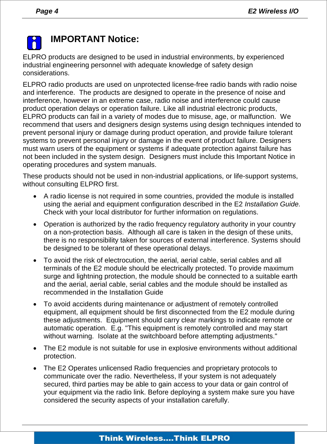 Page 4  E2 Wireless I/O      IMPORTANT Notice: ELPRO products are designed to be used in industrial environments, by experienced industrial engineering personnel with adequate knowledge of safety design considerations.   ELPRO radio products are used on unprotected license-free radio bands with radio noise and interference.  The products are designed to operate in the presence of noise and interference, however in an extreme case, radio noise and interference could cause product operation delays or operation failure. Like all industrial electronic products, ELPRO products can fail in a variety of modes due to misuse, age, or malfunction.  We recommend that users and designers design systems using design techniques intended to prevent personal injury or damage during product operation, and provide failure tolerant systems to prevent personal injury or damage in the event of product failure. Designers must warn users of the equipment or systems if adequate protection against failure has not been included in the system design.  Designers must include this Important Notice in operating procedures and system manuals. These products should not be used in non-industrial applications, or life-support systems, without consulting ELPRO first. &bull;  A radio license is not required in some countries, provided the module is installed using the aerial and equipment configuration described in the E2 Installation Guide.  Check with your local distributor for further information on regulations. &bull;  Operation is authorized by the radio frequency regulatory authority in your country on a non-protection basis.  Although all care is taken in the design of these units, there is no responsibility taken for sources of external interference. Systems should be designed to be tolerant of these operational delays. &bull;  To avoid the risk of electrocution, the aerial, aerial cable, serial cables and all terminals of the E2 module should be electrically protected. To provide maximum surge and lightning protection, the module should be connected to a suitable earth and the aerial, aerial cable, serial cables and the module should be installed as recommended in the Installation Guide &bull;  To avoid accidents during maintenance or adjustment of remotely controlled equipment, all equipment should be first disconnected from the E2 module during these adjustments.  Equipment should carry clear markings to indicate remote or automatic operation.  E.g. "This equipment is remotely controlled and may start without warning.  Isolate at the switchboard before attempting adjustments." &bull;  The E2 module is not suitable for use in explosive environments without additional protection. &bull;  The E2 Operates unlicensed Radio frequencies and proprietary protocols to communicate over the radio. Nevertheless, If your system is not adequately secured, third parties may be able to gain access to your data or gain control of your equipment via the radio link. Before deploying a system make sure you have considered the security aspects of your installation carefully.  