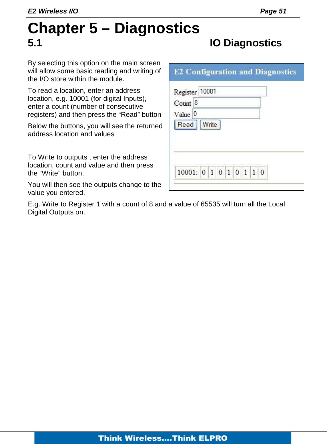 E2 Wireless I/O    Page 51   Chapter 5 &ndash; Diagnostics 5.1 IO Diagnostics By selecting this option on the main screen will allow some basic reading and writing of the I/O store within the module. To read a location, enter an address location, e.g. 10001 (for digital Inputs), enter a count (number of consecutive registers) and then press the &ldquo;Read&rdquo; button Below the buttons, you will see the returned address location and values  To Write to outputs , enter the address location, count and value and then press the &ldquo;Write&rdquo; button. You will then see the outputs change to the value you entered. E.g. Write to Register 1 with a count of 8 and a value of 65535 will turn all the Local Digital Outputs on. 