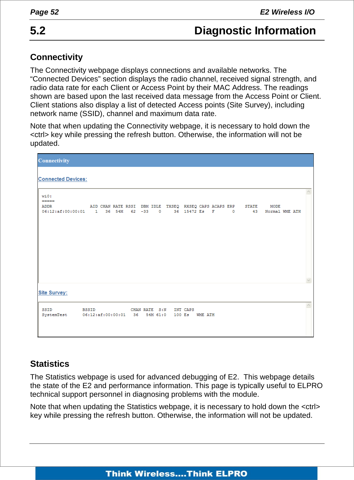 Page 52  E2 Wireless I/O    5.2 Diagnostic Information Connectivity The Connectivity webpage displays connections and available networks. The &ldquo;Connected Devices&rdquo; section displays the radio channel, received signal strength, and radio data rate for each Client or Access Point by their MAC Address. The readings shown are based upon the last received data message from the Access Point or Client. Client stations also display a list of detected Access points (Site Survey), including network name (SSID), channel and maximum data rate. Note that when updating the Connectivity webpage, it is necessary to hold down the <ctrl> key while pressing the refresh button. Otherwise, the information will not be updated.  Statistics The Statistics webpage is used for advanced debugging of E2.  This webpage details the state of the E2 and performance information. This page is typically useful to ELPRO technical support personnel in diagnosing problems with the module. Note that when updating the Statistics webpage, it is necessary to hold down the <ctrl> key while pressing the refresh button. Otherwise, the information will not be updated.  