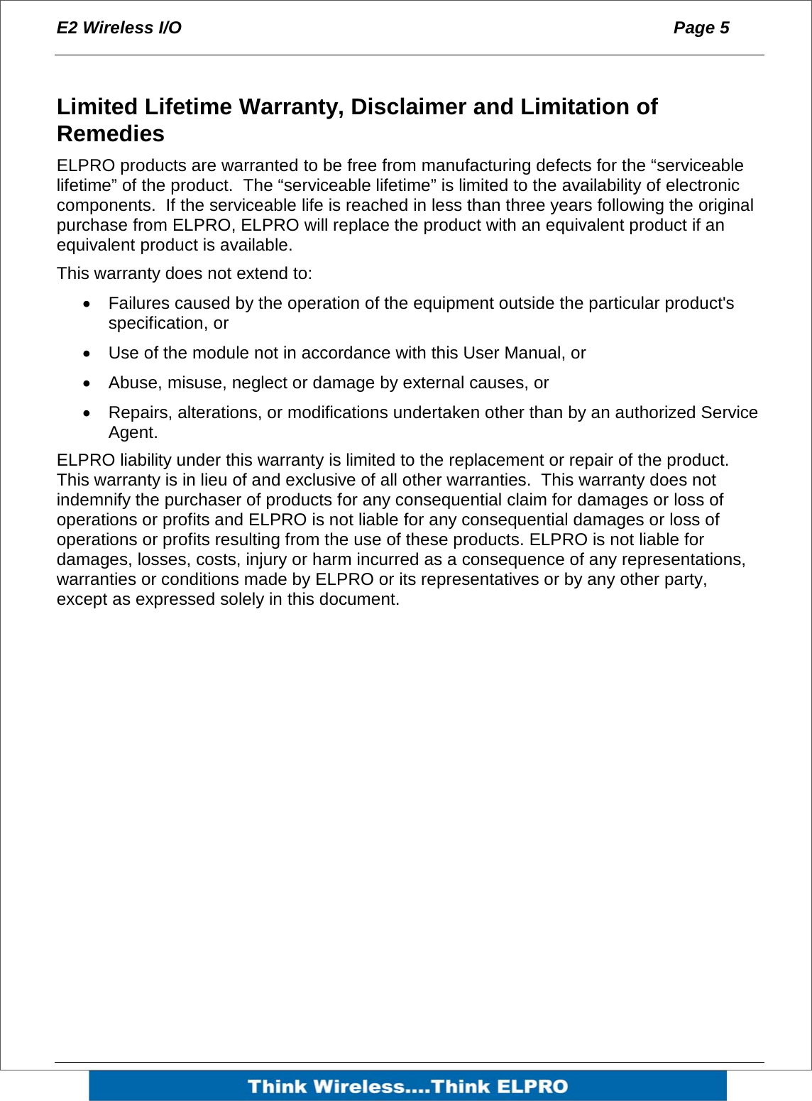 E2 Wireless I/O  Page 5    Limited Lifetime Warranty, Disclaimer and Limitation of Remedies ELPRO products are warranted to be free from manufacturing defects for the &ldquo;serviceable lifetime&rdquo; of the product.  The &ldquo;serviceable lifetime&rdquo; is limited to the availability of electronic components.  If the serviceable life is reached in less than three years following the original purchase from ELPRO, ELPRO will replace the product with an equivalent product if an equivalent product is available. This warranty does not extend to: &bull;  Failures caused by the operation of the equipment outside the particular product's specification, or &bull;  Use of the module not in accordance with this User Manual, or &bull;  Abuse, misuse, neglect or damage by external causes, or &bull;  Repairs, alterations, or modifications undertaken other than by an authorized Service Agent. ELPRO liability under this warranty is limited to the replacement or repair of the product. This warranty is in lieu of and exclusive of all other warranties.  This warranty does not indemnify the purchaser of products for any consequential claim for damages or loss of operations or profits and ELPRO is not liable for any consequential damages or loss of operations or profits resulting from the use of these products. ELPRO is not liable for damages, losses, costs, injury or harm incurred as a consequence of any representations, warranties or conditions made by ELPRO or its representatives or by any other party, except as expressed solely in this document.  