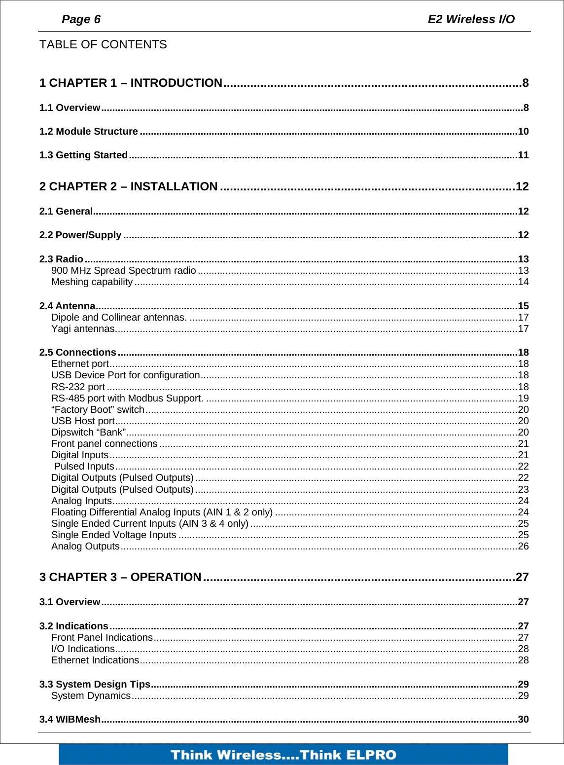 Page 6  E2 Wireless I/O    TABLE OF CONTENTS   1 CHAPTER 1 &ndash; INTRODUCTION.........................................................................................8 1.1 Overview.........................................................................................................................................................8 1.2 Module Structure .........................................................................................................................................10 1.3 Getting Started.............................................................................................................................................11 2 CHAPTER 2 &ndash; INSTALLATION........................................................................................12 2.1 General..........................................................................................................................................................12 2.2 Power/Supply ...............................................................................................................................................12 2.3 Radio.............................................................................................................................................................13 900 MHz Spread Spectrum radio ....................................................................................................................13 Meshing capability...........................................................................................................................................14 2.4 Antenna.........................................................................................................................................................15 Dipole and Collinear antennas. .......................................................................................................................17 Yagi antennas..................................................................................................................................................17 2.5 Connections.................................................................................................................................................18 Ethernet port....................................................................................................................................................18 USB Device Port for configuration...................................................................................................................18 RS-232 port .....................................................................................................................................................18 RS-485 port with Modbus Support. .................................................................................................................19 &ldquo;Factory Boot&rdquo; switch.......................................................................................................................................20 USB Host port..................................................................................................................................................20 Dipswitch &ldquo;Bank&rdquo;..............................................................................................................................................20 Front panel connections..................................................................................................................................21 Digital Inputs....................................................................................................................................................21  Pulsed Inputs..................................................................................................................................................22 Digital Outputs (Pulsed Outputs).....................................................................................................................22 Digital Outputs (Pulsed Outputs).....................................................................................................................23 Analog Inputs...................................................................................................................................................24 Floating Differential Analog Inputs (AIN 1 &amp; 2 only) ........................................................................................24 Single Ended Current Inputs (AIN 3 &amp; 4 only).................................................................................................25 Single Ended Voltage Inputs ...........................................................................................................................25 Analog Outputs................................................................................................................................................26 3 CHAPTER 3 &ndash; OPERATION.............................................................................................27 3.1 Overview.......................................................................................................................................................27 3.2 Indications....................................................................................................................................................27 Front Panel Indications....................................................................................................................................27 I/O Indications..................................................................................................................................................28 Ethernet Indications.........................................................................................................................................28 3.3 System Design Tips.....................................................................................................................................29 System Dynamics............................................................................................................................................29 3.4 WIBMesh.......................................................................................................................................................30 