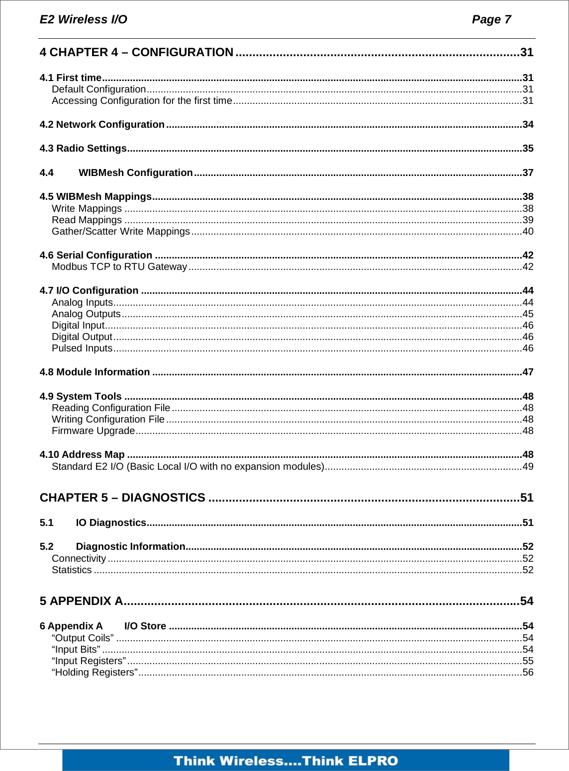 E2 Wireless I/O  Page 7   4 CHAPTER 4 &ndash; CONFIGURATION ....................................................................................31 4.1 First time.......................................................................................................................................................31 Default Configuration.......................................................................................................................................31 Accessing Configuration for the first time........................................................................................................31 4.2 Network Configuration................................................................................................................................34 4.3 Radio Settings..............................................................................................................................................35 4.4   WIBMesh Configuration......................................................................................................................37 4.5 WIBMesh Mappings.....................................................................................................................................38 Write Mappings ...............................................................................................................................................38 Read Mappings ...............................................................................................................................................39 Gather/Scatter Write Mappings.......................................................................................................................40 4.6 Serial Configuration ....................................................................................................................................42 Modbus TCP to RTU Gateway........................................................................................................................42 4.7 I/O Configuration .........................................................................................................................................44 Analog Inputs...................................................................................................................................................44 Analog Outputs................................................................................................................................................45 Digital Input......................................................................................................................................................46 Digital Output...................................................................................................................................................46 Pulsed Inputs...................................................................................................................................................46 4.8 Module Information .....................................................................................................................................47 4.9 System Tools ...............................................................................................................................................48 Reading Configuration File..............................................................................................................................48 Writing Configuration File................................................................................................................................48 Firmware Upgrade...........................................................................................................................................48 4.10 Address Map ..............................................................................................................................................48 Standard E2 I/O (Basic Local I/O with no expansion modules).......................................................................49 CHAPTER 5 &ndash; DIAGNOSTICS ............................................................................................51 5.1 IO Diagnostics.......................................................................................................................................51 5.2 Diagnostic Information.........................................................................................................................52 Connectivity .....................................................................................................................................................52 Statistics ..........................................................................................................................................................52 5 APPENDIX A.....................................................................................................................54 6 Appendix A I/O Store ...............................................................................................................................54 &ldquo;Output Coils&rdquo; ..................................................................................................................................................54 &ldquo;Input Bits&rdquo; .......................................................................................................................................................54 &ldquo;Input Registers&rdquo;..............................................................................................................................................55 &ldquo;Holding Registers&rdquo;..........................................................................................................................................56  