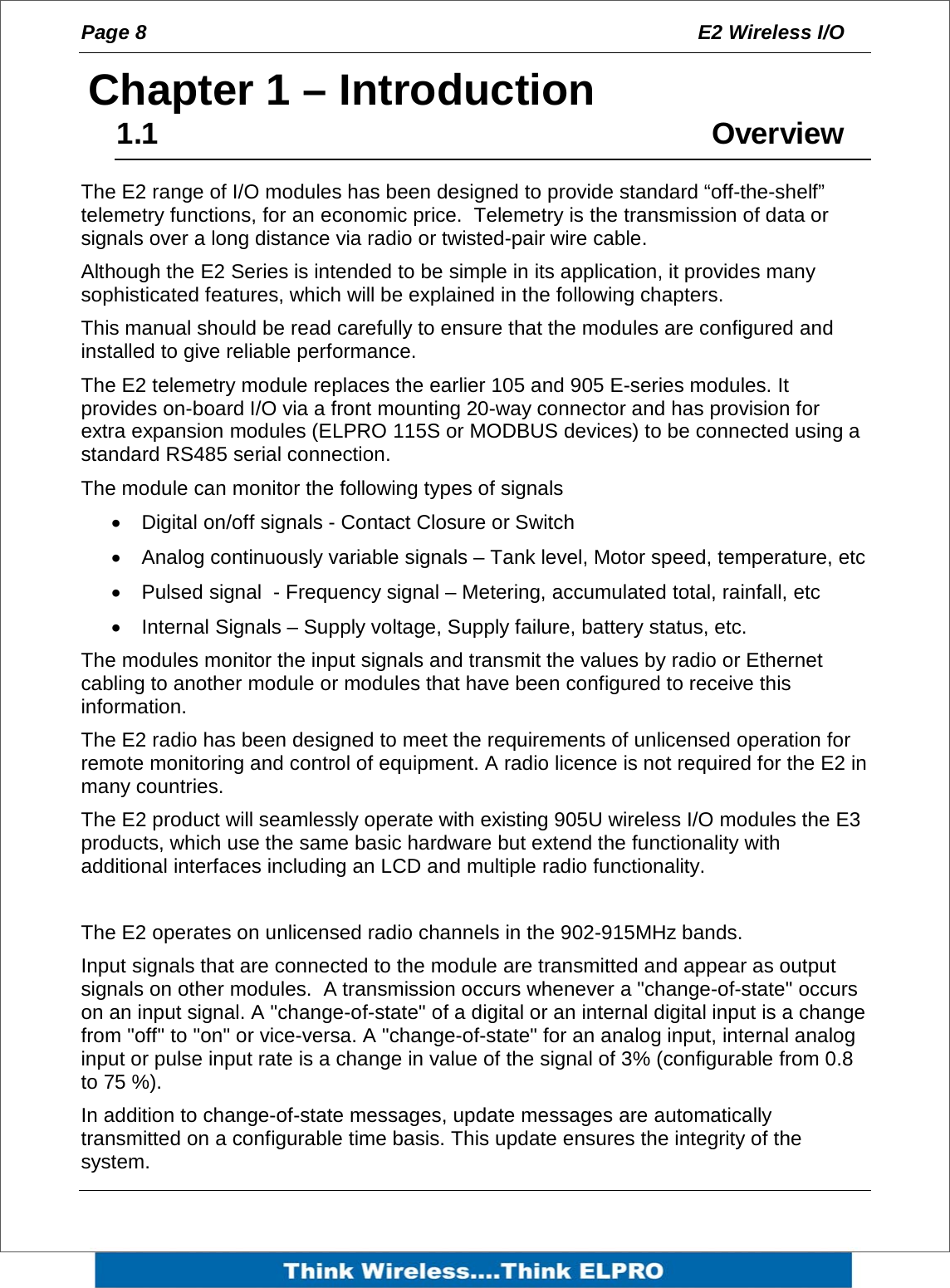 Page 8  E2 Wireless I/O    1Chapter 1 &ndash; Introduction 1.1     Overview The E2 range of I/O modules has been designed to provide standard &ldquo;off-the-shelf&rdquo; telemetry functions, for an economic price.  Telemetry is the transmission of data or signals over a long distance via radio or twisted-pair wire cable.   Although the E2 Series is intended to be simple in its application, it provides many sophisticated features, which will be explained in the following chapters.   This manual should be read carefully to ensure that the modules are configured and installed to give reliable performance. The E2 telemetry module replaces the earlier 105 and 905 E-series modules. It provides on-board I/O via a front mounting 20-way connector and has provision for extra expansion modules (ELPRO 115S or MODBUS devices) to be connected using a standard RS485 serial connection. The module can monitor the following types of signals &bull;  Digital on/off signals - Contact Closure or Switch &bull;  Analog continuously variable signals &ndash; Tank level, Motor speed, temperature, etc &bull;  Pulsed signal  - Frequency signal &ndash; Metering, accumulated total, rainfall, etc &bull;  Internal Signals &ndash; Supply voltage, Supply failure, battery status, etc. The modules monitor the input signals and transmit the values by radio or Ethernet cabling to another module or modules that have been configured to receive this information. The E2 radio has been designed to meet the requirements of unlicensed operation for remote monitoring and control of equipment. A radio licence is not required for the E2 in many countries. The E2 product will seamlessly operate with existing 905U wireless I/O modules the E3 products, which use the same basic hardware but extend the functionality with additional interfaces including an LCD and multiple radio functionality.   The E2 operates on unlicensed radio channels in the 902-915MHz bands. Input signals that are connected to the module are transmitted and appear as output signals on other modules.  A transmission occurs whenever a "change-of-state" occurs on an input signal. A "change-of-state" of a digital or an internal digital input is a change from "off" to "on" or vice-versa. A "change-of-state" for an analog input, internal analog input or pulse input rate is a change in value of the signal of 3% (configurable from 0.8 to 75 %). In addition to change-of-state messages, update messages are automatically transmitted on a configurable time basis. This update ensures the integrity of the system.   