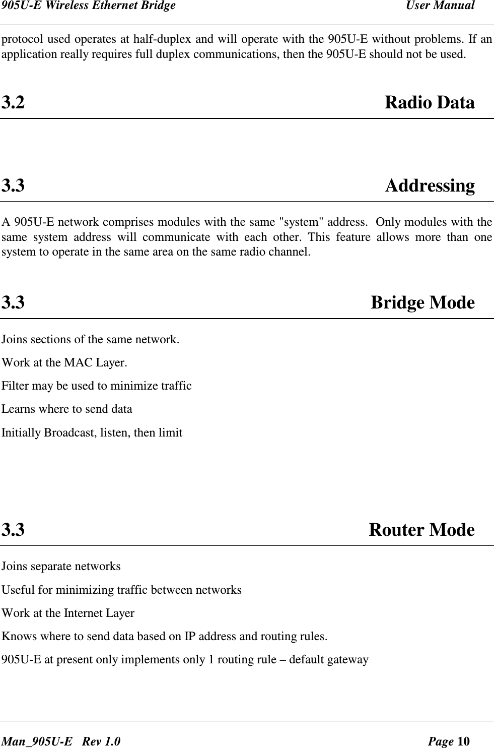 905U-E Wireless Ethernet Bridge  User Manual Man_905U-E   Rev 1.0  Page 10 protocol used operates at half-duplex and will operate with the 905U-E without problems. If an application really requires full duplex communications, then the 905U-E should not be used.  3.2  Radio Data   3.3  Addressing A 905U-E network comprises modules with the same "system" address.  Only modules with the same  system  address  will  communicate  with  each  other.  This  feature  allows  more  than  one system to operate in the same area on the same radio channel.   3.3  Bridge Mode Joins sections of the same network. Work at the MAC Layer. Filter may be used to minimize traffic Learns where to send data Initially Broadcast, listen, then limit    3.3  Router Mode Joins separate networks Useful for minimizing traffic between networks Work at the Internet Layer Knows where to send data based on IP address and routing rules. 905U-E at present only implements only 1 routing rule &ndash; default gateway  