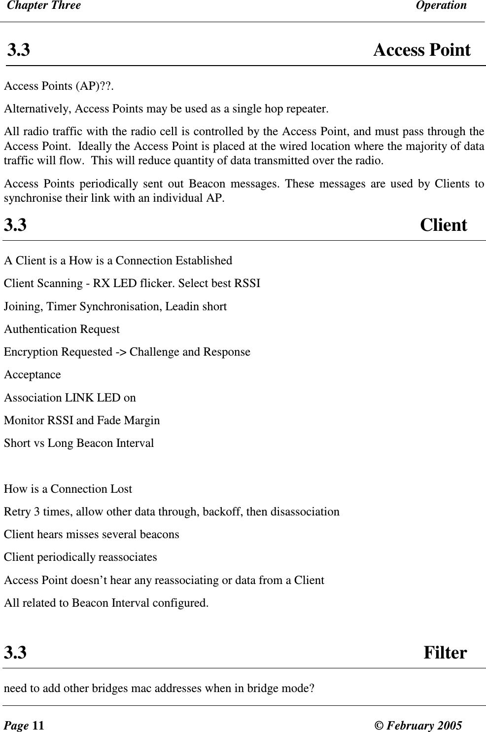  Chapter Three  Operation  Page 11  &copy; February 2005     3.3  Access Point Access Points (AP)??.  Alternatively, Access Points may be used as a single hop repeater. All radio traffic with the radio cell is controlled by the Access Point, and must pass through the Access Point.  Ideally the Access Point is placed at the wired location where the majority of data traffic will flow.  This will reduce quantity of data transmitted over the radio.  Access  Points  periodically  sent  out  Beacon  messages.  These  messages are used  by Clients  to synchronise their link with an individual AP.   3.3  Client A Client is a How is a Connection Established  Client Scanning - RX LED flicker. Select best RSSI Joining, Timer Synchronisation, Leadin short Authentication Request Encryption Requested -> Challenge and Response Acceptance Association LINK LED on Monitor RSSI and Fade Margin Short vs Long Beacon Interval  How is a Connection Lost Retry 3 times, allow other data through, backoff, then disassociation Client hears misses several beacons Client periodically reassociates Access Point doesn&rsquo;t hear any reassociating or data from a Client All related to Beacon Interval configured.  3.3  Filter need to add other bridges mac addresses when in bridge mode? 
