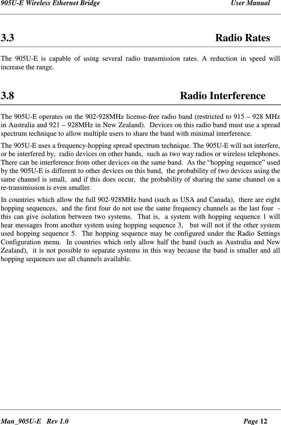 905U-E Wireless Ethernet Bridge  User Manual Man_905U-E   Rev 1.0  Page 12  3.3  Radio Rates The  905U-E  is  capable  of  using  several  radio  transmission  rates.  A  reduction  in  speed  will increase the range.   3.8 Radio Interference The 905U-E operates on the 902-928MHz license-free radio band (restricted to 915 &ndash; 928 MHz in Australia and 921 &ndash; 928MHz in New Zealand).  Devices on this radio band must use a spread spectrum technique to allow multiple users to share the band with minimal interference.   The 905U-E uses a frequency-hopping spread spectrum technique. The 905U-E will not interfere, or be interfered by,  radio devices on other bands,  such as two way radios or wireless telephones.  There can be interference from other devices on the same band.  As the &ldquo;hopping sequence&rdquo; used by the 905U-E is different to other devices on this band,  the probability of two devices using the same channel is small,  and if this does occur,  the probability of sharing the same channel on a re-transmission is even smaller. In countries which allow the full 902-928MHz band (such as USA and Canada),  there are eight hopping sequences,  and the first four do not use the same frequency channels as the last four  -  this can give isolation between two systems.  That is,  a system with hopping sequence 1 will hear messages from another system using hopping sequence 3,   but will not if the other system used hopping sequence 5.  The hopping sequence may be configured under the Radio Settings Configuration menu.  In countries which only allow half the band (such as Australia and New Zealand),  it is not possible to separate systems in this way because the band is smaller and all hopping sequences use all channels available.  