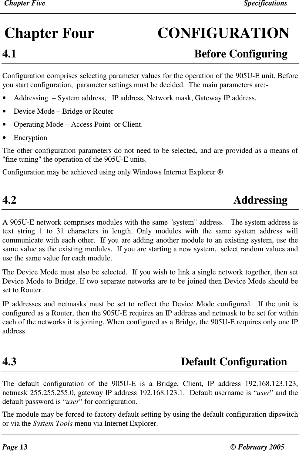  Chapter Five  Specifications  Page 13  &copy; February 2005     Chapter Four  CONFIGURATION 4.1  Before Configuring Configuration comprises selecting parameter values for the operation of the 905U-E unit. Before you start configuration,  parameter settings must be decided.  The main parameters are:- &bull; Addressing  &ndash; System address,   IP address, Network mask, Gateway IP address. &bull; Device Mode &ndash; Bridge or Router &bull; Operating Mode &ndash; Access Point  or Client.  &bull; Encryption The other configuration parameters do not need to be selected, and are provided as a means of "fine tuning" the operation of the 905U-E units. Configuration may be achieved using only Windows Internet Explorer &reg;.   4.2  Addressing A 905U-E network comprises modules with the same "system" address.   The system address is text  string  1  to  31  characters  in  length.  Only  modules  with  the  same  system  address  will communicate with each other.  If you are adding another module to an existing system, use the same value as the existing modules.  If you are starting a new system,  select random values and use the same value for each module. The Device Mode must also be selected.  If you wish to link a single network together, then set Device Mode to Bridge. If two separate networks are to be joined then Device Mode should be set to Router.  IP  addresses  and  netmasks  must  be  set  to  reflect  the  Device  Mode  configured.  If  the  unit is configured as a Router, then the 905U-E requires an IP address and netmask to be set for within each of the networks it is joining. When configured as a Bridge, the 905U-E requires only one IP address.   4.3 Default Configuration The  default  configuration  of  the  905U-E  is  a  Bridge,  Client,  IP  address  192.168.123.123, netmask 255.255.255.0, gateway IP address 192.168.123.1.  Default username is &ldquo;user&rdquo; and the default password is &ldquo;user&rdquo; for configuration. The module may be forced to factory default setting by using the default configuration dipswitch or via the System Tools menu via Internet Explorer.  
