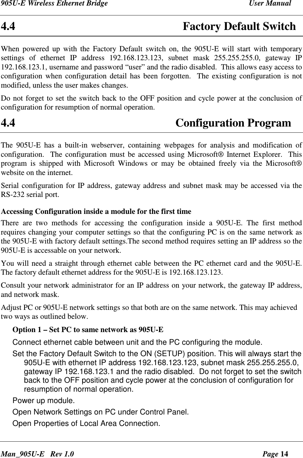 905U-E Wireless Ethernet Bridge  User Manual Man_905U-E   Rev 1.0  Page 14 4.4 Factory Default Switch When  powered  up  with  the  Factory  Default  switch  on,  the  905U-E  will  start  with  temporary settings  of  ethernet  IP  address  192.168.123.123,  subnet  mask  255.255.255.0,  gateway  IP 192.168.123.1, username and password &ldquo;user&rdquo; and the radio disabled.  This allows easy access to configuration when configuration  detail  has  been forgotten.   The existing configuration is  not modified, unless the user makes changes. Do not forget to set the switch back to the OFF position and cycle power at the conclusion of configuration for resumption of normal operation. 4.4  Configuration Program The  905U-E  has  a  built-in  webserver,  containing  webpages  for  analysis  and  modification  of configuration.   The configuration must  be accessed using Microsoft&reg; Internet Explorer.  This program  is  shipped  with  Microsoft  Windows  or  may  be  obtained  freely  via  the  Microsoft&reg; website on the internet.    Serial configuration for IP address, gateway address and subnet mask may be accessed via the RS-232 serial port. Accessing Configuration inside a module for the first time  There  are  two  methods  for  accessing  the  configuration  inside  a  905U-E.  The  first  method requires changing your computer settings so that the configuring PC is on the same network as the 905U-E with factory default settings.The second method requires setting an IP address so the 905U-E is accessable on your network.  You will need a straight through ethernet cable between the PC ethernet card and the 905U-E.  The factory default ethernet address for the 905U-E is 192.168.123.123.  Consult your network administrator for an IP address on your network, the gateway IP address, and network mask. Adjust PC or 905U-E network settings so that both are on the same network. This may achieved two ways as outlined below. Option 1 &ndash; Set PC to same network as 905U-E Connect ethernet cable between unit and the PC configuring the module. Set the Factory Default Switch to the ON (SETUP) position. This will always start the 905U-E with ethernet IP address 192.168.123.123, subnet mask 255.255.255.0, gateway IP 192.168.123.1 and the radio disabled.  Do not forget to set the switch back to the OFF position and cycle power at the conclusion of configuration for resumption of normal operation. Power up module. Open Network Settings on PC under Control Panel. Open Properties of Local Area Connection. 