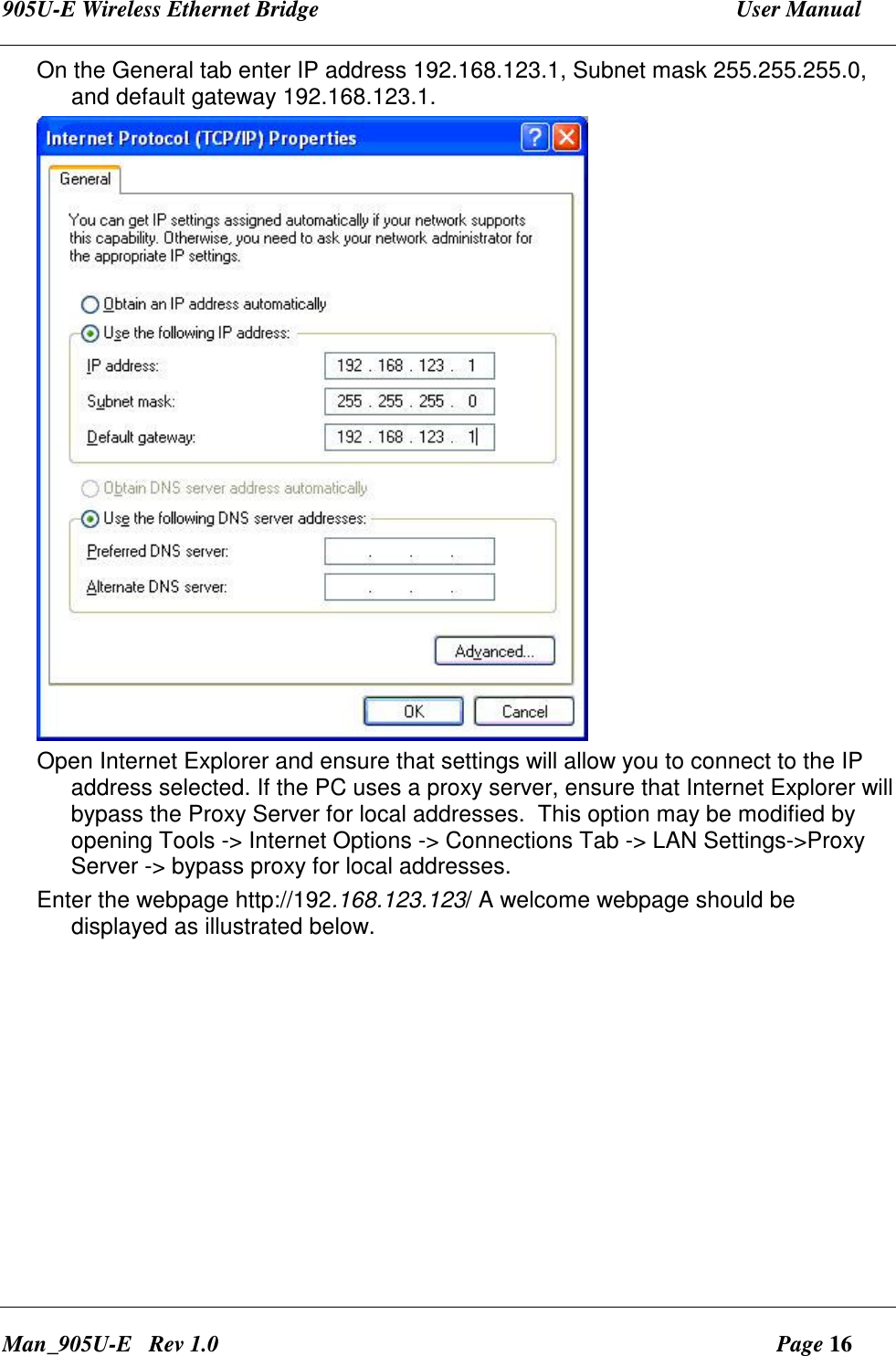 905U-E Wireless Ethernet Bridge  User Manual Man_905U-E   Rev 1.0  Page 16 On the General tab enter IP address 192.168.123.1, Subnet mask 255.255.255.0, and default gateway 192.168.123.1.  Open Internet Explorer and ensure that settings will allow you to connect to the IP address selected. If the PC uses a proxy server, ensure that Internet Explorer will bypass the Proxy Server for local addresses.  This option may be modified by opening Tools -> Internet Options -> Connections Tab -> LAN Settings->Proxy Server -> bypass proxy for local addresses. Enter the webpage http://192.168.123.123/ A welcome webpage should be displayed as illustrated below. 