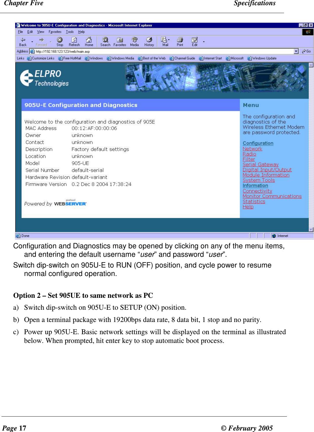  Chapter Five  Specifications  Page 17  &copy; February 2005      Configuration and Diagnostics may be opened by clicking on any of the menu items, and entering the default username &ldquo;user&rdquo; and password &ldquo;user&rdquo;. Switch dip-switch on 905U-E to RUN (OFF) position, and cycle power to resume normal configured operation.  Option 2 &ndash; Set 905UE to same network as PC a) Switch dip-switch on 905U-E to SETUP (ON) position. b) Open a terminal package with 19200bps data rate, 8 data bit, 1 stop and no parity. c) Power up 905U-E. Basic network settings will be displayed on the terminal as illustrated below. When prompted, hit enter key to stop automatic boot process.  