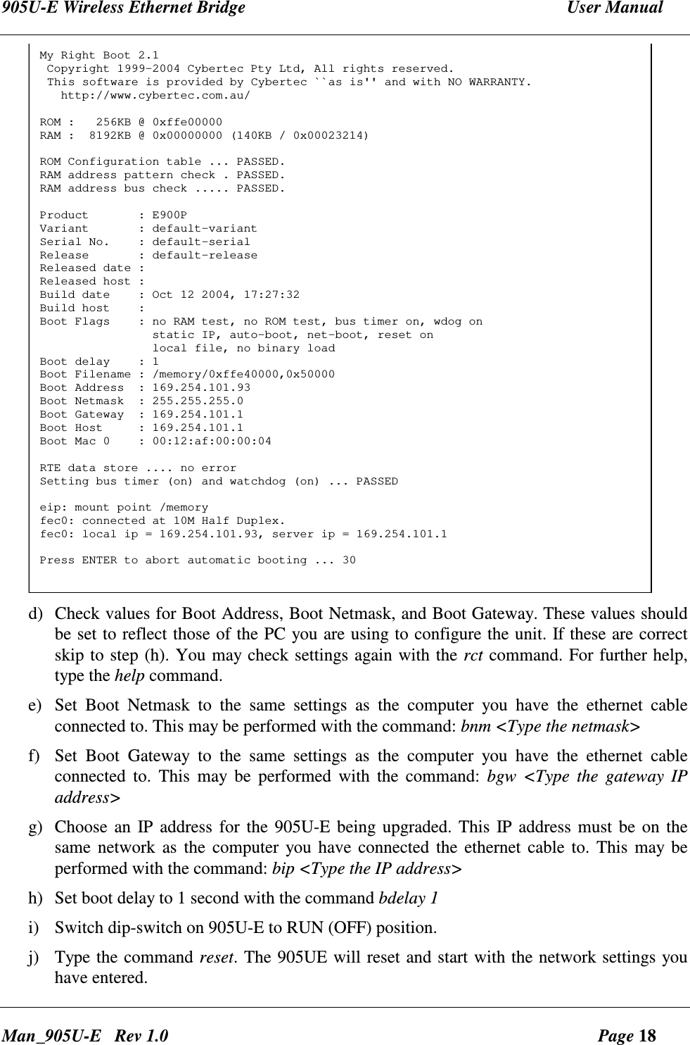 905U-E Wireless Ethernet Bridge  User Manual Man_905U-E   Rev 1.0  Page 18 My Right Boot 2.1 Copyright 1999-2004 Cybertec Pty Ltd, All rights reserved. This software is provided by Cybertec ``as is'' and with NO WARRANTY.   http://www.cybertec.com.au/ROM :   256KB @ 0xffe00000RAM :  8192KB @ 0x00000000 (140KB / 0x00023214)ROM Configuration table ... PASSED.RAM address pattern check . PASSED.RAM address bus check ..... PASSED.Product       : E900PVariant       : default-variantSerial No.    : default-serialRelease       : default-releaseReleased date :Released host :Build date    : Oct 12 2004, 17:27:32Build host    :Boot Flags    : no RAM test, no ROM test, bus timer on, wdog on                static IP, auto-boot, net-boot, reset on                local file, no binary loadBoot delay    : 1Boot Filename : /memory/0xffe40000,0x50000Boot Address  : 169.254.101.93Boot Netmask  : 255.255.255.0Boot Gateway  : 169.254.101.1Boot Host     : 169.254.101.1Boot Mac 0    : 00:12:af:00:00:04RTE data store .... no errorSetting bus timer (on) and watchdog (on) ... PASSEDeip: mount point /memoryfec0: connected at 10M Half Duplex.fec0: local ip = 169.254.101.93, server ip = 169.254.101.1Press ENTER to abort automatic booting ... 30 d) Check values for Boot Address, Boot Netmask, and Boot Gateway. These values should be set to reflect those of the PC you are using to configure the unit. If these are correct skip to step (h). You may check settings again with the rct command. For further help, type the help command. e) Set  Boot  Netmask  to  the  same  settings  as  the  computer  you  have  the  ethernet  cable connected to. This may be performed with the command: bnm <Type the netmask>  f) Set  Boot  Gateway  to  the  same  settings  as  the  computer  you  have  the  ethernet  cable connected  to.  This  may  be  performed  with  the  command:  bgw  <Type  the  gateway  IP address>  g) Choose an  IP address for the 905U-E being upgraded. This IP address must be on the same network as  the  computer you  have connected  the ethernet cable to. This may be performed with the command: bip <Type the IP address> h) Set boot delay to 1 second with the command bdelay 1 i) Switch dip-switch on 905U-E to RUN (OFF) position. j) Type the command reset. The 905UE will reset and start with the network settings you have entered. 