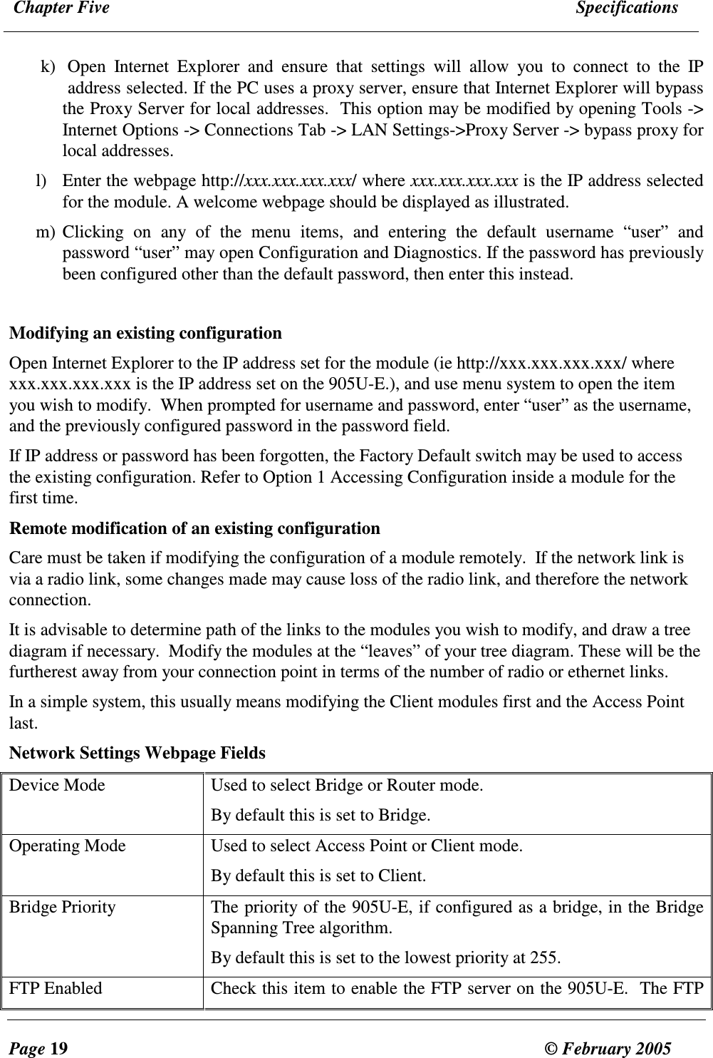  Chapter Five  Specifications  Page 19  &copy; February 2005     k) Open  Internet  Explorer  and  ensure  that  settings  will  allow  you  to  connect  to  the  IP address selected. If the PC uses a proxy server, ensure that Internet Explorer will bypass the Proxy Server for local addresses.  This option may be modified by opening Tools -> Internet Options -> Connections Tab -> LAN Settings->Proxy Server -> bypass proxy for local addresses. l) Enter the webpage http://xxx.xxx.xxx.xxx/ where xxx.xxx.xxx.xxx is the IP address selected for the module. A welcome webpage should be displayed as illustrated. m) Clicking  on  any  of  the  menu  items,  and  entering  the  default  username  &ldquo;user&rdquo;  and password &ldquo;user&rdquo; may open Configuration and Diagnostics. If the password has previously been configured other than the default password, then enter this instead.  Modifying an existing configuration Open Internet Explorer to the IP address set for the module (ie http://xxx.xxx.xxx.xxx/ where xxx.xxx.xxx.xxx is the IP address set on the 905U-E.), and use menu system to open the item you wish to modify.  When prompted for username and password, enter &ldquo;user&rdquo; as the username, and the previously configured password in the password field. If IP address or password has been forgotten, the Factory Default switch may be used to access the existing configuration. Refer to Option 1 Accessing Configuration inside a module for the first time. Remote modification of an existing configuration Care must be taken if modifying the configuration of a module remotely.  If the network link is via a radio link, some changes made may cause loss of the radio link, and therefore the network connection.   It is advisable to determine path of the links to the modules you wish to modify, and draw a tree diagram if necessary.  Modify the modules at the &ldquo;leaves&rdquo; of your tree diagram. These will be the furtherest away from your connection point in terms of the number of radio or ethernet links.  In a simple system, this usually means modifying the Client modules first and the Access Point last. Network Settings Webpage Fields Device Mode  Used to select Bridge or Router mode.  By default this is set to Bridge. Operating Mode  Used to select Access Point or Client mode. By default this is set to Client. Bridge Priority  The priority of the 905U-E, if configured as a bridge, in the Bridge Spanning Tree algorithm.  By default this is set to the lowest priority at 255. FTP Enabled  Check this item to enable the FTP server on the 905U-E.  The FTP 