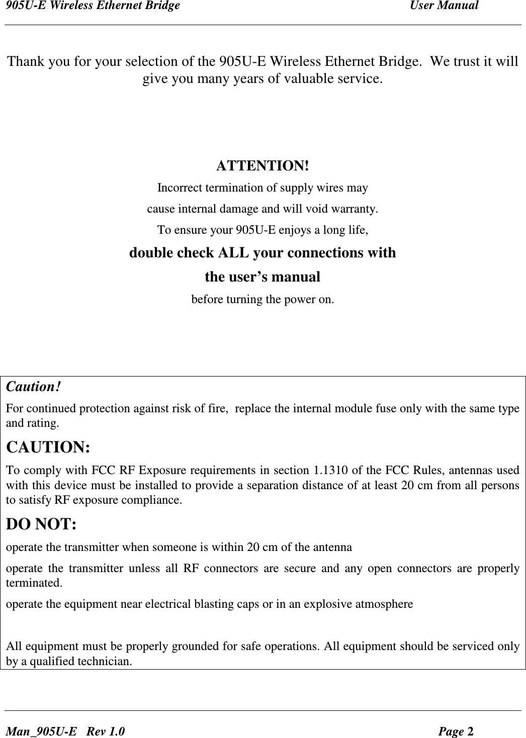 905U-E Wireless Ethernet Bridge  User Manual Man_905U-E   Rev 1.0  Page 2  Thank you for your selection of the 905U-E Wireless Ethernet Bridge.  We trust it will give you many years of valuable service.    ATTENTION! Incorrect termination of supply wires may cause internal damage and will void warranty. To ensure your 905U-E enjoys a long life, double check ALL your connections with the user&rsquo;s manual before turning the power on.     Caution!   For continued protection against risk of fire,  replace the internal module fuse only with the same type and rating. CAUTION: To comply with FCC RF Exposure requirements in section 1.1310 of the FCC Rules, antennas used with this device must be installed to provide a separation distance of at least 20 cm from all persons to satisfy RF exposure compliance. DO NOT: operate the transmitter when someone is within 20 cm of the antenna operate  the  transmitter  unless  all  RF  connectors  are  secure  and  any  open  connectors  are  properly terminated. operate the equipment near electrical blasting caps or in an explosive atmosphere  All equipment must be properly grounded for safe operations. All equipment should be serviced only by a qualified technician. 