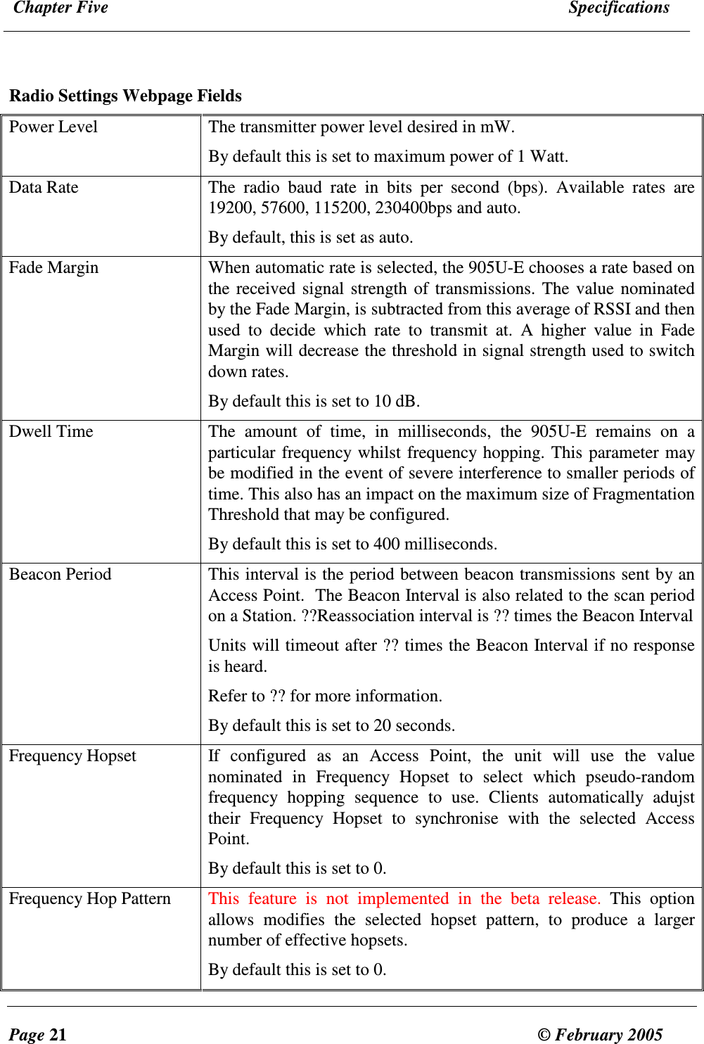  Chapter Five  Specifications  Page 21  &copy; February 2005      Radio Settings Webpage Fields Power Level  The transmitter power level desired in mW.  By default this is set to maximum power of 1 Watt. Data Rate  The  radio  baud  rate  in  bits  per  second  (bps).  Available  rates  are 19200, 57600, 115200, 230400bps and auto. By default, this is set as auto. Fade Margin  When automatic rate is selected, the 905U-E chooses a rate based on the received signal strength of transmissions. The value nominated by the Fade Margin, is subtracted from this average of RSSI and then used  to  decide  which  rate  to  transmit  at.  A  higher  value  in  Fade Margin will decrease the threshold in signal strength used to switch down rates.  By default this is set to 10 dB. Dwell Time  The  amount  of  time,  in  milliseconds,  the  905U-E  remains  on  a particular frequency whilst frequency hopping. This parameter may be modified in the event of severe interference to smaller periods of time. This also has an impact on the maximum size of Fragmentation Threshold that may be configured. By default this is set to 400 milliseconds. Beacon Period  This interval is the period between beacon transmissions sent by an Access Point.  The Beacon Interval is also related to the scan period on a Station. ??Reassociation interval is ?? times the Beacon Interval Units will timeout after ?? times the Beacon Interval if no response is heard. Refer to ?? for more information. By default this is set to 20 seconds. Frequency Hopset  If  configured  as  an  Access  Point,  the  unit  will  use  the  value nominated  in  Frequency  Hopset  to  select  which  pseudo-random frequency  hopping  sequence  to  use.  Clients  automatically  adujst their  Frequency  Hopset  to  synchronise  with  the  selected  Access Point. By default this is set to 0. Frequency Hop Pattern  This  feature  is  not  implemented  in  the  beta  release.  This  option allows  modifies  the  selected  hopset  pattern,  to  produce  a  larger number of effective hopsets.  By default this is set to 0. 