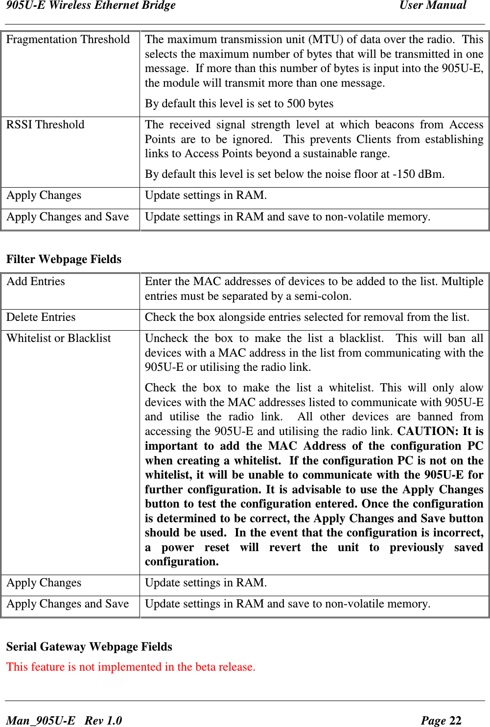 905U-E Wireless Ethernet Bridge  User Manual Man_905U-E   Rev 1.0  Page 22 Fragmentation Threshold  The maximum transmission unit (MTU) of data over the radio.  This selects the maximum number of bytes that will be transmitted in one message.  If more than this number of bytes is input into the 905U-E,   the module will transmit more than one message. By default this level is set to 500 bytes RSSI Threshold  The  received  signal  strength  level  at  which  beacons  from  Access Points  are  to  be  ignored.    This  prevents  Clients  from  establishing links to Access Points beyond a sustainable range. By default this level is set below the noise floor at -150 dBm. Apply Changes  Update settings in RAM. Apply Changes and Save  Update settings in RAM and save to non-volatile memory.  Filter Webpage Fields Add Entries  Enter the MAC addresses of devices to be added to the list. Multiple entries must be separated by a semi-colon. Delete Entries  Check the box alongside entries selected for removal from the list. Whitelist or Blacklist  Uncheck  the  box  to  make  the  list  a  blacklist.    This  will  ban  all devices with a MAC address in the list from communicating with the 905U-E or utilising the radio link. Check  the  box  to  make  the  list  a  whitelist.  This  will  only  alow devices with the MAC addresses listed to communicate with 905U-E and  utilise  the  radio  link.    All  other  devices  are  banned  from accessing the 905U-E and utilising the radio link. CAUTION: It is important  to  add  the  MAC  Address  of  the  configuration  PC when creating a whitelist.  If the configuration PC is not on the whitelist, it will be unable to communicate with the 905U-E for further configuration. It is advisable to use the Apply Changes button to test the configuration entered. Once the configuration is determined to be correct, the Apply Changes and Save button should be used.  In the event that the configuration is incorrect, a  power  reset  will  revert  the  unit  to  previously  saved configuration. Apply Changes  Update settings in RAM. Apply Changes and Save  Update settings in RAM and save to non-volatile memory.  Serial Gateway Webpage Fields This feature is not implemented in the beta release. 