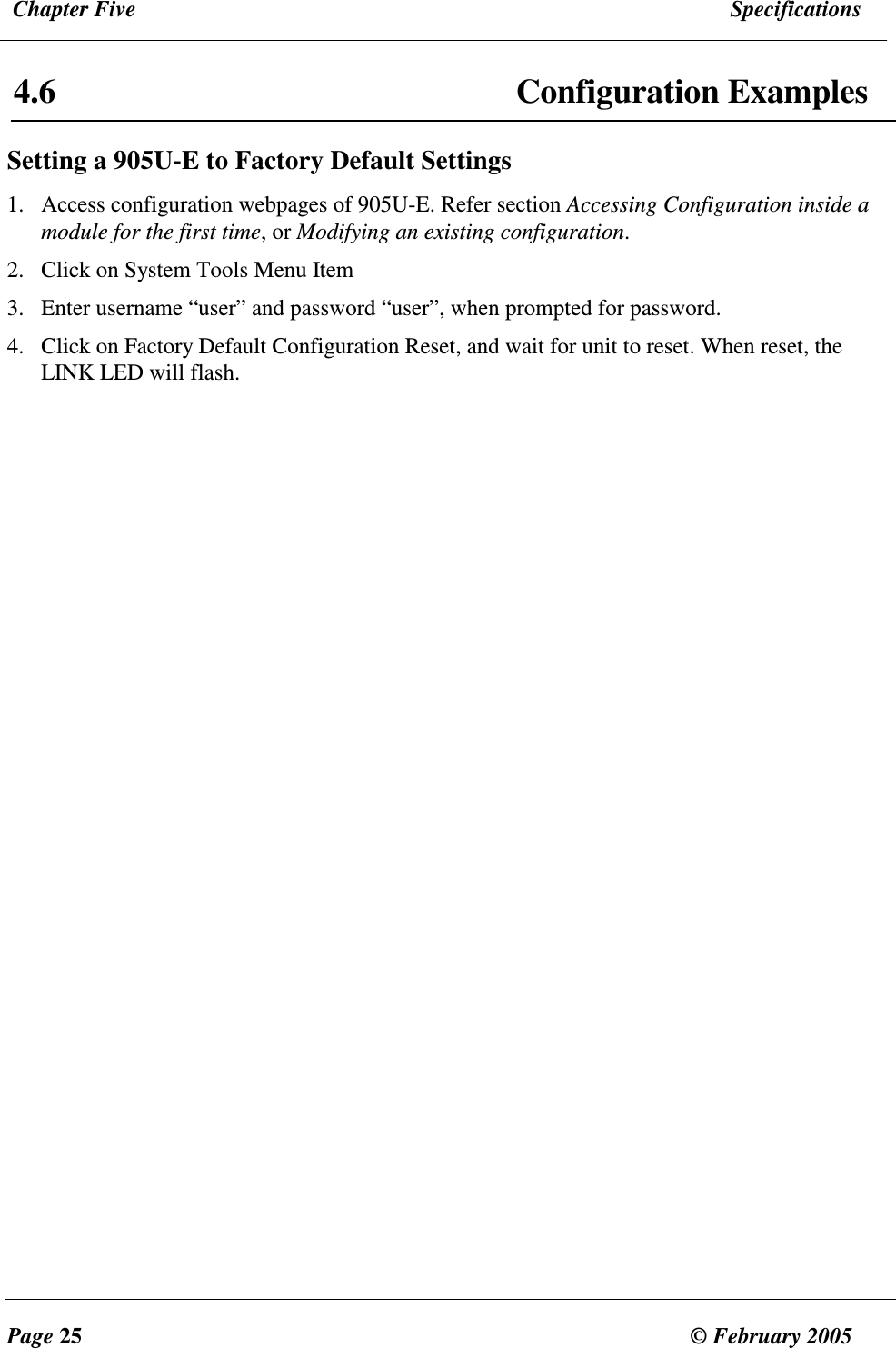  Chapter Five  Specifications  Page 25  &copy; February 2005     4.6  Configuration Examples Setting a 905U-E to Factory Default Settings 1. Access configuration webpages of 905U-E. Refer section Accessing Configuration inside a module for the first time, or Modifying an existing configuration. 2. Click on System Tools Menu Item 3. Enter username &ldquo;user&rdquo; and password &ldquo;user&rdquo;, when prompted for password. 4. Click on Factory Default Configuration Reset, and wait for unit to reset. When reset, the LINK LED will flash.      
