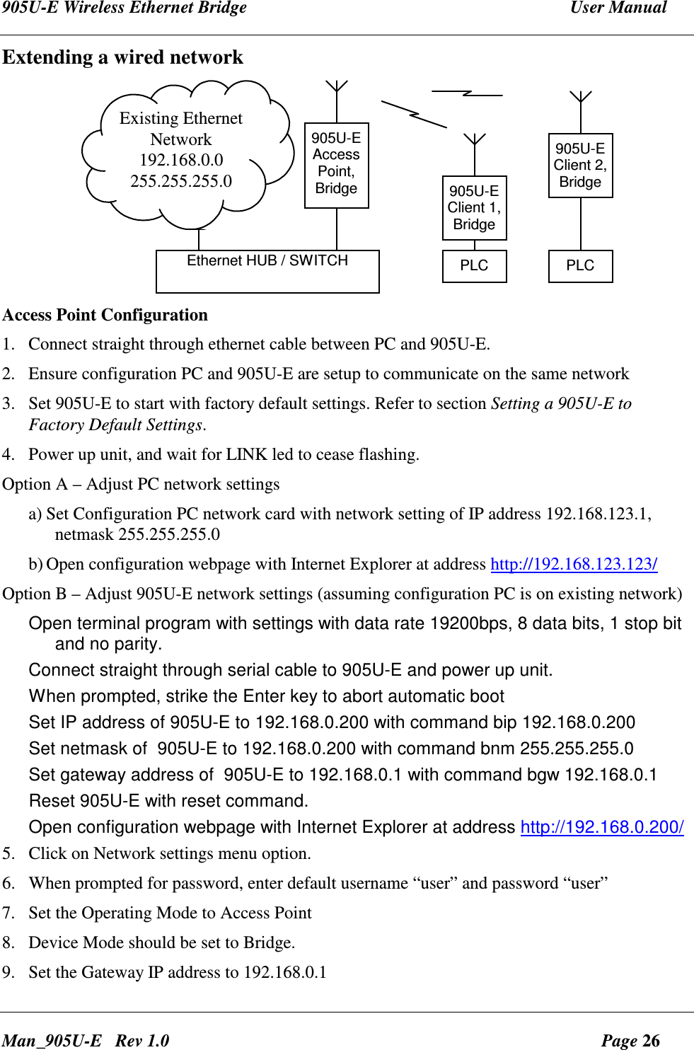905U-E Wireless Ethernet Bridge  User Manual Man_905U-E   Rev 1.0  Page 26 Extending a wired network 905U-EAccessPoint,Bridge 905U-EClient 1,BridgePLCExisting EthernetNetwork192.168.0.0255.255.255.0Ethernet HUB / SWITCH905U-EClient 2,BridgePLC Access Point Configuration 1. Connect straight through ethernet cable between PC and 905U-E. 2. Ensure configuration PC and 905U-E are setup to communicate on the same network 3. Set 905U-E to start with factory default settings. Refer to section Setting a 905U-E to Factory Default Settings. 4. Power up unit, and wait for LINK led to cease flashing. Option A &ndash; Adjust PC network settings a) Set Configuration PC network card with network setting of IP address 192.168.123.1, netmask 255.255.255.0 b) Open configuration webpage with Internet Explorer at address http://192.168.123.123/ Option B &ndash; Adjust 905U-E network settings (assuming configuration PC is on existing network) Open terminal program with settings with data rate 19200bps, 8 data bits, 1 stop bit and no parity. Connect straight through serial cable to 905U-E and power up unit. When prompted, strike the Enter key to abort automatic boot Set IP address of 905U-E to 192.168.0.200 with command bip 192.168.0.200 Set netmask of  905U-E to 192.168.0.200 with command bnm 255.255.255.0 Set gateway address of  905U-E to 192.168.0.1 with command bgw 192.168.0.1 Reset 905U-E with reset command. Open configuration webpage with Internet Explorer at address http://192.168.0.200/ 5. Click on Network settings menu option. 6. When prompted for password, enter default username &ldquo;user&rdquo; and password &ldquo;user&rdquo; 7. Set the Operating Mode to Access Point 8. Device Mode should be set to Bridge. 9. Set the Gateway IP address to 192.168.0.1 