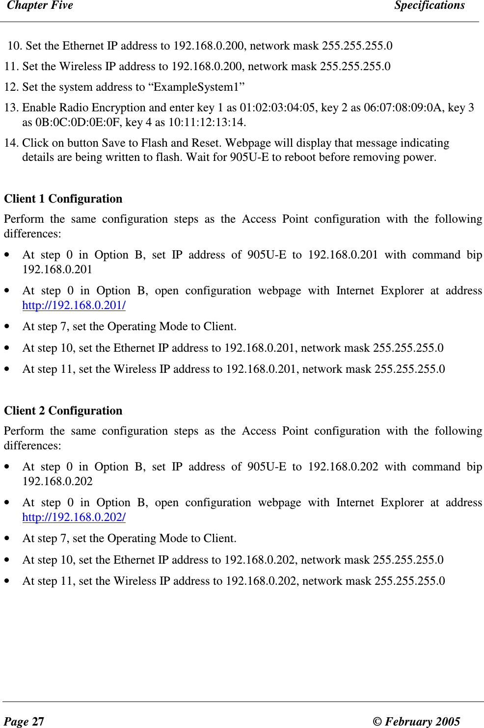  Chapter Five  Specifications  Page 27  &copy; February 2005     10. Set the Ethernet IP address to 192.168.0.200, network mask 255.255.255.0  11. Set the Wireless IP address to 192.168.0.200, network mask 255.255.255.0 12. Set the system address to &ldquo;ExampleSystem1&rdquo; 13. Enable Radio Encryption and enter key 1 as 01:02:03:04:05, key 2 as 06:07:08:09:0A, key 3 as 0B:0C:0D:0E:0F, key 4 as 10:11:12:13:14. 14. Click on button Save to Flash and Reset. Webpage will display that message indicating details are being written to flash. Wait for 905U-E to reboot before removing power.  Client 1 Configuration Perform  the  same  configuration  steps  as  the  Access  Point  configuration  with  the  following differences: &bull; At  step  0  in  Option  B,  set  IP  address  of  905U-E  to  192.168.0.201  with  command  bip 192.168.0.201 &bull; At  step  0  in  Option  B,  open  configuration  webpage  with  Internet  Explorer  at  address http://192.168.0.201/ &bull; At step 7, set the Operating Mode to Client. &bull; At step 10, set the Ethernet IP address to 192.168.0.201, network mask 255.255.255.0 &bull; At step 11, set the Wireless IP address to 192.168.0.201, network mask 255.255.255.0  Client 2 Configuration Perform  the  same  configuration  steps  as  the  Access  Point  configuration  with  the  following differences: &bull; At  step  0  in  Option  B,  set  IP  address  of  905U-E  to  192.168.0.202  with  command  bip 192.168.0.202 &bull; At  step  0  in  Option  B,  open  configuration  webpage  with  Internet  Explorer  at  address http://192.168.0.202/ &bull; At step 7, set the Operating Mode to Client. &bull; At step 10, set the Ethernet IP address to 192.168.0.202, network mask 255.255.255.0 &bull; At step 11, set the Wireless IP address to 192.168.0.202, network mask 255.255.255.0  